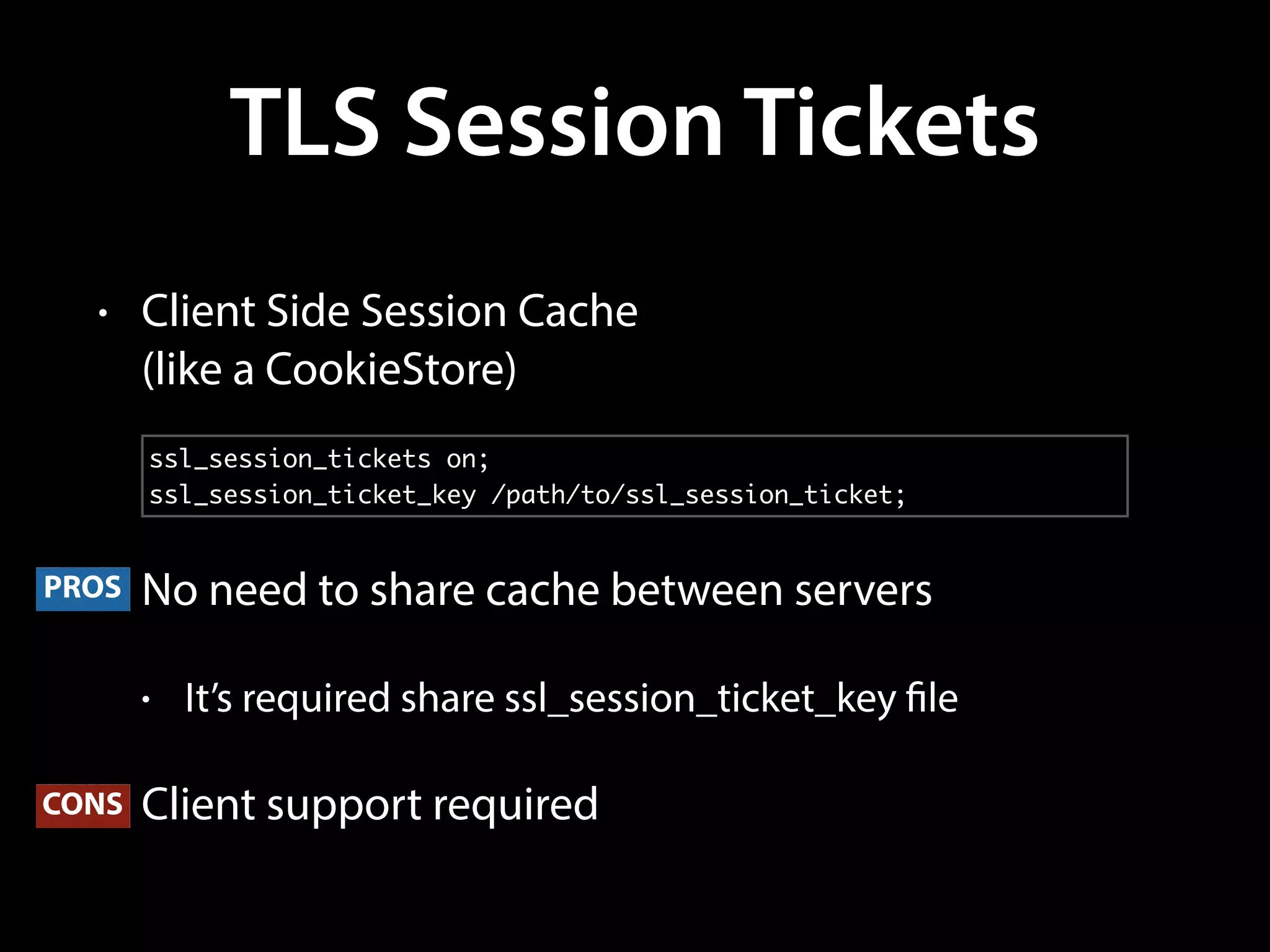 TLS Session Tickets
• Client Side Session Cache 
(like a CookieStore)
• No need to share cache between servers
• It’s required share ssl_session_ticket_key file
• Client support required
ssl_session_tickets on;
ssl_session_ticket_key /path/to/ssl_session_ticket;
PROS
CONS
 