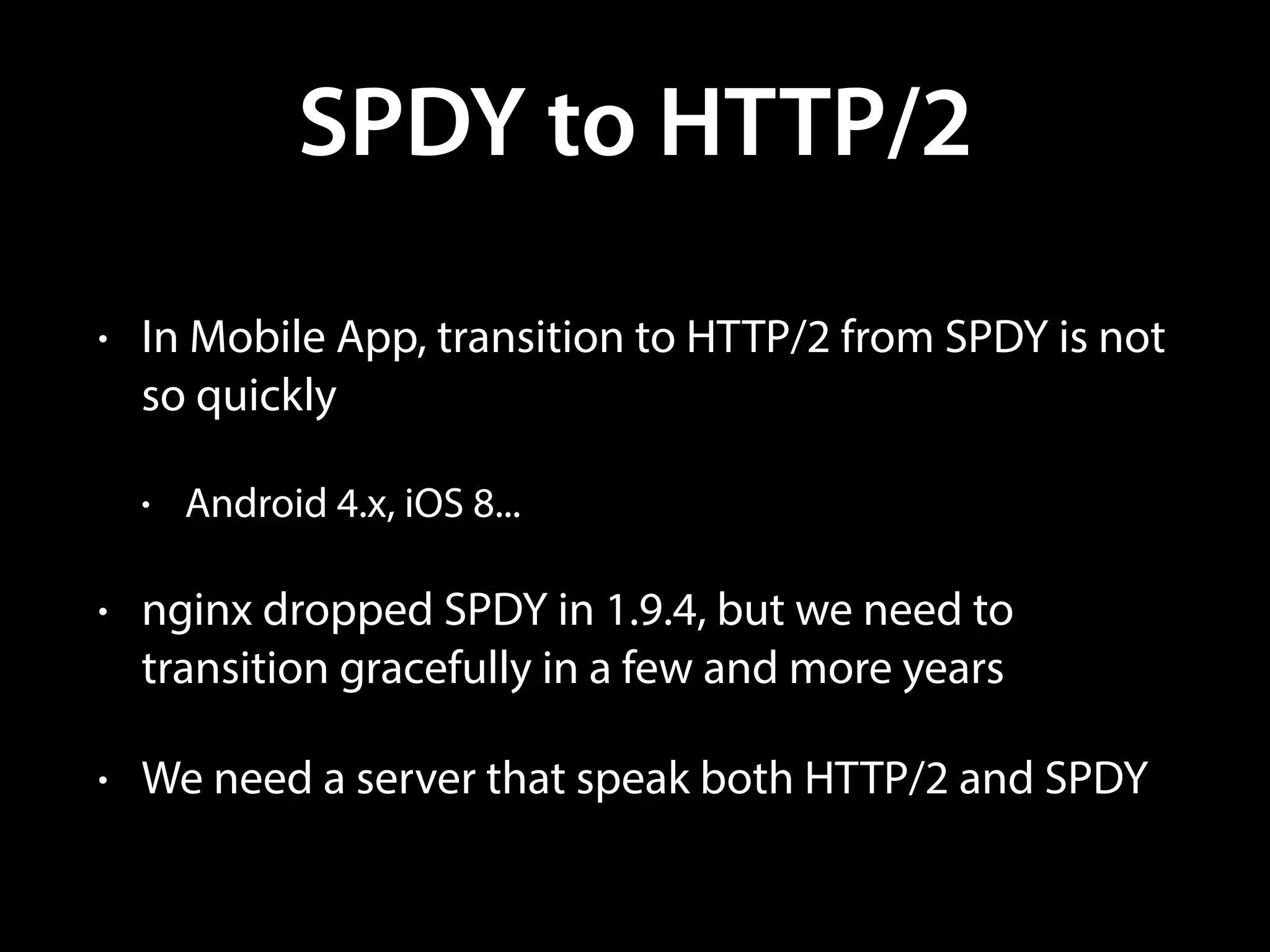 SPDY to HTTP/2
• In Mobile App, transition to HTTP/2 from SPDY is not
so quickly
• Android 4.x, iOS 8...
• nginx dropped SPDY in 1.9.4, but we need to
transition gracefully in a few and more years
• We need a server that speak both HTTP/2 and SPDY
 