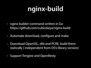 nginx-build
• nginx builder command written in Go 
https://github.com/cubicdaiya/nginx-build
• Automate download, configure and make
• Download OpenSSL, zlib and PCRE. build them
statically ( independent from OS’s library version)
• Support Tengine and OpenResty
 