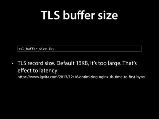 TLS buﬀer size
• TLS record size. Default 16KB, it’s too large. That’s
eﬀect to latency 
https://www.igvita.com/2013/12/16/optimizing-nginx-tls-time-to-first-byte/
ssl_buffer_size 1k;
 