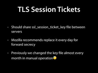 TLS Session Tickets
• Should share ssl_session_ticket_key file between
servers
• Mozilla recommends replace it every day for
forward secrecy
• Previously we changed the key file almost every
month in manual operation😓
 