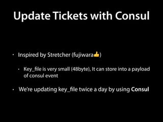 Update Tickets with Consul
• Inspired by Stretcher (fujiwara👍)
• Key_file is very small (48byte), It can store into a payload
of consul event
• We’re updating key_file twice a day by using Consul
 
