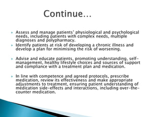  Assess and manage patients’ physiological and psychological
needs, including patients with complex needs, multiple
diagnoses and polypharmacy.
 Identify patients at risk of developing a chronic illness and
develop a plan for minimising the risk of worsening.
 Advise and educate patients, promoting understanding, self-
management, healthy lifestyle choices and sources of support
and compliance with a treatment plan and medication.
 In line with competence and agreed protocols, prescribe
medication, review its effectiveness and make appropriate
adjustments to treatment, ensuring patient understanding of
medication side-effects and interactions, including over-the-
counter medication.
 