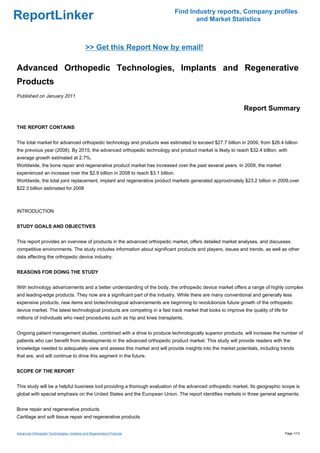 Find Industry reports, Company profiles
ReportLinker                                                                          and Market Statistics



                                            >> Get this Report Now by email!

Advanced Orthopedic Technologies, Implants and Regenerative
Products
Published on January 2011

                                                                                                             Report Summary

THE REPORT CONTAINS


The total market for advanced orthopedic technology and products was estimated to exceed $27.7 billion in 2009, from $26.4 billion
the previous year (2008). By 2015, the advanced orthopedic technology and product market is likely to reach $32.4 billion, with
average growth estimated at 2.7%.
Worldwide, the bone repair and regenerative product market has increased over the past several years. In 2009, the market
experienced an increase over the $2.9 billion in 2008 to reach $3.1 billion.
Worldwide, the total joint replacement, implant and regenerative product markets generated approximately $23.2 billion in 2009,over
$22.3 billion estimated for 2008



INTRODUCTION


STUDY GOALS AND OBJECTIVES


This report provides an overview of products in the advanced orthopedic market, offers detailed market analyses, and discusses
competitive environments. The study includes information about significant products and players, issues and trends, as well as other
data affecting the orthopedic device industry.


REASONS FOR DOING THE STUDY


With technology advancements and a better understanding of the body, the orthopedic device market offers a range of highly complex
and leading-edge products. They now are a significant part of the industry. While there are many conventional and generally less
expensive products, new items and biotechnological advancements are beginning to revolutionize future growth of the orthopedic
device market. The latest technological products are competing in a fast track market that looks to improve the quality of life for
millions of individuals who need procedures such as hip and knee transplants.


Ongoing patient management studies, combined with a drive to produce technologically superior products, will increase the number of
patients who can benefit from developments in the advanced orthopedic product market. This study will provide readers with the
knowledge needed to adequately view and assess this market and will provide insights into the market potentials, including trends
that are, and will continue to drive this segment in the future.


SCOPE OF THE REPORT


This study will be a helpful business tool providing a thorough evaluation of the advanced orthopedic market. Its geographic scope is
global with special emphasis on the United States and the European Union. The report identifies markets in three general segments:


Bone repair and regenerative products
Cartilage and soft tissue repair and regenerative products


Advanced Orthopedic Technologies, Implants and Regenerative Products                                                             Page 1/13
 