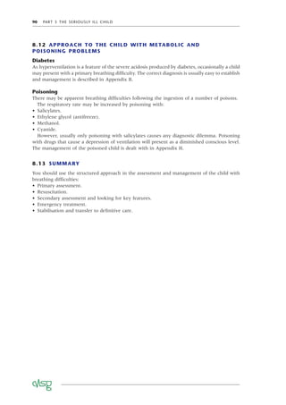 90 PART 3 THE SERIOUSLY ILL CHILD
8.12 APPROACH TO THE CHILD WITH METABOLIC AND
POISONING PROBLEMS
Diabetes
As hyperventilation is a feature of the severe acidosis produced by diabetes, occasionally a child
may present with a primary breathing difﬁculty. The correct diagnosis is usually easy to establish
and management is described in Appendix B.
Poisoning
There may be apparent breathing difﬁculties following the ingestion of a number of poisons.
The respiratory rate may be increased by poisoning with:
• Salicylates.
• Ethylene glycol (antifreeze).
• Methanol.
• Cyanide.
However, usually only poisoning with salicylates causes any diagnostic dilemma. Poisoning
with drugs that cause a depression of ventilation will present as a diminished conscious level.
The management of the poisoned child is dealt with in Appendix H.
8.13 SUMMARY
You should use the structured approach in the assessment and management of the child with
breathing difﬁculties:
• Primary assessment.
• Resuscitation.
• Secondary assessment and looking for key features.
• Emergency treatment.
• Stabilisation and transfer to deﬁnitive care.
 