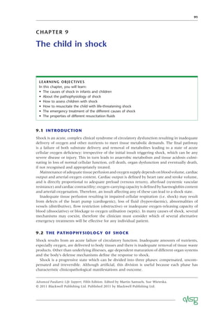 91
CHAPTER 9
The child in shock
9.1 INTRODUCTION
Shock is an acute, complex clinical syndrome of circulatory dysfunction resulting in inadequate
delivery of oxygen and other nutrients to meet tissue metabolic demands. The ﬁnal pathway
is a failure of both substrate delivery and removal of metabolites leading to a state of acute
cellular oxygen deﬁciency; irrespective of the initial insult triggering shock, which can be any
severe disease or injury. This in turn leads to anaerobic metabolism and tissue acidosis culmi-
nating in loss of normal cellular function, cell death, organ dysfunction and eventually death,
if not recognised and appropriately treated.
Maintenanceofadequatetissueperfusionandoxygensupplydependsonbloodvolume,cardiac
output and arterial oxygen content. Cardiac output is deﬁned by heart rate and stroke volume,
and is directly proportional to adequate preload (venous return), afterload (systemic vascular
resistance) and cardiac contractility; oxygen-carrying capacity is deﬁned by haemoglobin content
and arterial oxygenation. Therefore, an insult affecting any of these can lead to a shock state.
Inadequate tissue perfusion resulting in impaired cellular respiration (i.e. shock) may result
from defects of the heart pump (cardiogenic), loss of ﬂuid (hypovolaemic), abnormalities of
vessels (distributive), ﬂow restriction (obstructive) or inadequate oxygen-releasing capacity of
blood (dissociative) or blockage to oxygen utilisation (septic). In many causes of shock, several
mechanisms may coexist, therefore the clinician must consider which of several alternative
emergency treatments will be effective for any individual patient.
9.2 THE PATHOPHYSIOLOGY OF SHOCK
Shock results from an acute failure of circulatory function. Inadequate amounts of nutrients,
especially oxygen, are delivered to body tissues and there is inadequate removal of tissue waste
products. Other than underlying illnesses, age-dependent maturation of different organ systems
and the body’s defense mechanisms deﬁne the response to shock.
Shock is a progressive state which can be divided into three phases: compensated, uncom-
pensated and irreversible. Although artiﬁcial, this division is useful because each phase has
characteristic clinicopathological manifestations and outcome.
LEARNING OBJECTIVES
In this chapter, you will learn:
• The causes of shock in infants and children
• About the pathophysiology of shock
• How to assess children with shock
• How to resuscitate the child with life-threatening shock
• The emergency treatment of the different causes of shock
• The properties of different resuscitation ﬂuids
Advanced Paediatric Life Support, Fifth Edition. Edited by Martin Samuels, Sue Wieteska.
© 2011 Blackwell Publishing Ltd. Published 2011 by Blackwell Publishing Ltd.
 