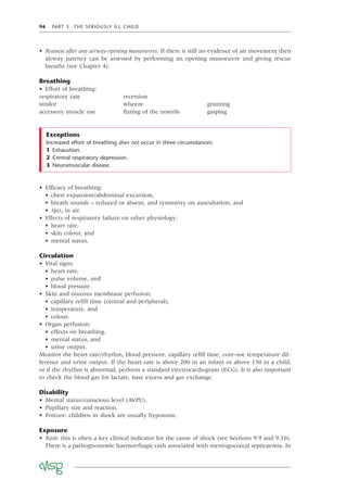 94 PART 3 THE SERIOUSLY ILL CHILD
• Reassess after any airway-opening manoeuvres. If there is still no evidence of air movement then
airway patency can be assessed by performing an opening manoeuvre and giving rescue
breaths (see Chapter 4).
Breathing
• Effort of breathing:
respiratory rate recession
stridor wheeze grunting
accessory muscle use ﬂaring of the nostrils gasping
Increased effort of breathing does not occur in three circumstances:
1 Exhaustion.
2 Central respiratory depression.
3 Neuromuscular disease.
Exceptions
• Efﬁcacy of breathing:
• chest expansion/abdominal excursion,
• breath sounds – reduced or absent, and symmetry on auscultation, and
• SpO2 in air.
• Effects of respiratory failure on other physiology:
• heart rate,
• skin colour, and
• mental status.
Circulation
• Vital signs:
• heart rate,
• pulse volume, and
• blood pressure.
• Skin and mucous membrane perfusion:
• capillary reﬁll time (central and peripheral),
• temperature, and
• colour.
• Organ perfusion:
• effects on breathing,
• mental status, and
• urine output.
Monitor the heart rate/rhythm, blood pressure, capillary reﬁll time, core–toe temperature dif-
ference and urine output. If the heart rate is above 200 in an infant or above 150 in a child,
or if the rhythm is abnormal, perform a standard electrocardiogram (ECG). It is also important
to check the blood gas for lactate, base excess and gas exchange.
Disability
• Mental status/conscious level (AVPU).
• Pupillary size and reaction.
• Posture: children in shock are usually hypotonic.
Exposure
• Rash: this is often a key clinical indicator for the cause of shock (see Sections 9.9 and 9.10).
There is a pathognomonic haemorrhagic rash associated with meningococcal septicaemia. In
 