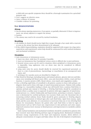 CHAPTER 9 THE CHILD IN SHOCK 95
a child with non-speciﬁc symptoms there should be a thorough examination for a petechial/
purpuric rash.
• Fever: suggests an infective cause.
• Injury: evidence of trauma.
• Consider evidence for poisoning.
9.6 RESUSCITATION
Airway
• Use an airway-opening manoeuvre, if not patent, or partially obstructed. If there is improve-
ment, use airway adjuncts to support the airway.
• Suction.
• The airway may need to be secured by tracheal intubation.
Breathing
• All children in shock should receive high-ﬂow oxygen through a face mask with a reservoir
as soon as the airway has been demonstrated to be adequate.
• If the child is hypoventilating, respiration should be supported with oxygen via a bag–valve–
mask device and experienced, senior help should be summoned for early tracheal intubation
and mechanical ventilation.
Circulation
• Gain intravenous or intraosseous access:
• insert two short, wide-bore IV cannulae if possible,
• insert an intraosseous line if peripheral venous access is difﬁcult due to poor perfusion,
• femoral venous access can be used in situations where peripheral or intraosseous access
is impossible; long saphenous vein cut down may also be considered in difﬁcult
circumstances,
• using neck veins for access should ideally be reserved for experienced personnel, as
there is a risk of pneumothorax, haemorrhage or exacerbation of an unsuspected neck
injury, and
• techniques for vascular access are described in Chapter 21.
• Take blood for blood gas (including lactate and ionised calcium), glucose stick test and labo-
ratory tests including full blood count (FBC), urea and electrolytes (U&Es), renal and liver
function, C-reactive protein (CRP), blood culture, cross-match and coagulation studies.
• Give a 20ml/kg rapid bolus of crystalloid to all patients (caution in those with primary car-
diogenic shock and in those with signs of raised intracranial pressure). Patients with cardiac
aetiology (i.e. myocarditis) leading to shock may still beneﬁt from a cautious ﬂuid bolus to
optimise preload and, instead of 20ml/kg, a 10ml/kg ﬂuid bolus should be considered in
patients where a cardiac cause is suspected. In patients with signs suggestive of raised intrac-
ranial pressure (i.e. relative bradycardia and hypertension, posturing or seizures), hypoten-
sion is detrimental for cerebral perfusion, but excessive ﬂuids carry the theoretical risk of
worsening cerebral oedema; hence ﬂuids should be given cautiously in 10ml/kg aliquots
with careful reassessment of clinical signs after each ﬂuid bolus. Apart from trauma, septic
shock and the acute abdomen, it is uncommon to need more than one or two 20ml/kg ﬂuid
boluses for resuscitation. Reassess the patient after each ﬂuid bolus to look for signs of
improvement such as: fall in heart rate, improvement in skin perfusion and urine output,
improved conscious level, increase in blood pressure and improvement in metabolic acidosis
and lactate.
Early tracheal intubation and mechanical ventilation should be considered in patients who
have received more than 40ml/kg and have signs of ongoing shock. Mechanical ventilation
decreases energy requirements of the heart and respiratory muscles, allows delivery of
adequate concentrations of oxygen and helps reduce the risk of development of pulmonary
 