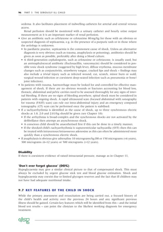 96 PART 3 THE SERIOUSLY ILL CHILD
oedema. It also facilitates placement of indwelling catheters for arterial and central venous
access.
Renal perfusion should be monitored with a urinary catheter and hourly urine output
measurement as it is an important marker of renal perfusion.
• Give an antibiotic such as ceftriaxone or cefotaxime 80mg/kg for those with an obvious or
suspected diagnosis of septicaemia, e.g. in the presence of a purpuric rash or in those where
the aetiology is unknown.
• In paediatric practice, septicaemia is the commonest cause of shock. Unless an alternative
diagnosis is very obvious (such as trauma, anaphylaxis or poisoning), antibiotics should be
given as soon as possible, preferably after doing a blood culture.
• A third-generation cephalosporin, such as cefotaxime or ceftriaxone, is usually used, but
an antistaphylococcal antibiotic (ﬂucloxacillin, vancomycin) should be considered in pos-
sible toxic shock syndrome (suggested by high fever, diffuse erythema, mucous membrane
changes such as conjunctivitis, strawberry tongue, cracked lips and shock – ﬁndings may
also include a trivial injury such as infected wound, cut, scratch, minor burn or scald,
surgical wound infection or coexistent deep-seated infection such as pneumonia or bone/
joint infection).
• In patients with trauma, haemorrhage must be looked for and controlled for effective man-
agement of shock. If there are no obvious wounds or fractures accounting for blood loss,
thoracic, abdominal and pelvic cavities need to be assessed thoroughly for any signs of inter-
nal bleeding. If there are no signs of bleeding anywhere, spinal shock must be considered in
patients with ongoing shock. A rapid ultrasound scan (focused abdominal with sonography
for trauma (FAST) scan) can rule out intra-abdominal injury and an emergency computed
tomography (CT) scan can be performed once the patient is stabilised.
• If a tachyarrhythmia is identiﬁed as the cause of shock, up to three synchronous electric
shocks at 1.0, 2.0 and 2.0J/kg should be given (see Chapter 10):
• If the arrhythmia is broad-complex and the synchronous shocks are not activated by the
deﬁbrillator then attempt an asynchronous shock.
• A conscious child should be anaesthetised ﬁrst if this can be done in a timely manner.
• If the shocked child’s tachyarrhythmia is supraventricular tachycardia (SVT) then this can
be treated with intravenous/intraosseous adenosine as this can often be administered more
quickly than a synchronous electric shock.
• If anaphylaxis is obvious give adrenaline 10 micrograms/kg IM or 150 micrograms (<6 years),
300 micrograms (6–12 years) or 500 micrograms (>12 years).
Disability
If there is coexistent evidence of raised intracranial pressure, manage as in Chapter 11.
‘Don’t ever forget glucose’ (DEFG)
Hypoglycaemia may give a similar clinical picture to that of compensated shock. This must
always be excluded by urgent glucose stick test and blood glucose estimation. Shock and
hypoglycaemia may coexist due to limited glycogen reserves and the fact that ill children may
not have had adequate nutritional intake.
9.7 KEY FEATURES OF THE CHILD IN SHOCK
While the primary assessment and resuscitation are being carried out, a focused history of
the child’s health and activity over the previous 24 hours and any signiﬁcant previous
illness should be gained. Certain key features which will be identiﬁed from this – and the initial
blood test results – can point the clinician to the likeliest working diagnosis for emergency
treatment.
 