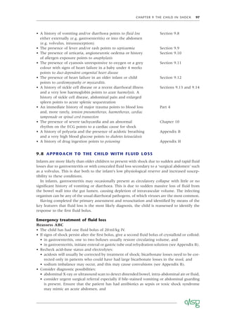 CHAPTER 9 THE CHILD IN SHOCK 97
• A history of vomiting and/or diarrhoea points to ﬂuid loss
either externally (e.g. gastroenteritis) or into the abdomen
(e.g. volvulus, intussusception)
Section 9.8
• The presence of fever and/or rash points to septicaemia Section 9.9
• The presence of urticaria, angioneurotic oedema or history
of allergen exposure points to anaphylaxis
Section 9.10
• The presence of cyanosis unresponsive to oxygen or a grey
colour with signs of heart failure in a baby under 4 weeks
points to duct-dependent congenital heart disease
Section 9.11
• The presence of heart failure in an older infant or child
points to cardiomyopathy or myocarditis.
Section 9.12
• A history of sickle cell disease or a recent diarrhoeal illness
and a very low haemoglobin points to acute haemolysis. A
history of sickle cell disease, abdominal pain and enlarged
spleen points to acute splenic sequestration
Sections 9.13 and 9.14
• An immediate history of major trauma points to blood loss
and, more rarely, tension pneumothorax, haemothorax, cardiac
tamponade or spinal cord transection
Part 4
• The presence of severe tachycardia and an abnormal
rhythm on the ECG points to a cardiac cause for shock
Chapter 10
• A history of polyuria and the presence of acidotic breathing
and a very high blood glucose points to diabetes ketoacidosis
Appendix B
• A history of drug ingestion points to poisoning Appendix H
9.8 APPROACH TO THE CHILD WITH FLUID LOSS
Infants are more likely than older children to present with shock due to sudden and rapid ﬂuid
losses due to gastroenteritis or with concealed ﬂuid loss secondary to a ‘surgical abdomen’ such
as a volvulus. This is due both to the infant’s low physiological reserve and increased suscep-
tibility to these conditions.
In infants, gastroenteritis may occasionally present as circulatory collapse with little or no
signiﬁcant history of vomiting or diarrhoea. This is due to sudden massive loss of ﬂuid from
the bowel wall into the gut lumen, causing depletion of intravascular volume. The infecting
organism can be any of the usual diarrhoeal pathogens, of which viruses are the most common.
Having completed the primary assessment and resuscitation and identiﬁed by means of the
key features that ﬂuid loss is the most likely diagnosis, the child is reassessed to identify the
response to the ﬁrst ﬂuid bolus.
Emergency treatment of ﬂuid loss
Reassess ABC
• The child has had one ﬂuid bolus of 20ml/kg IV.
• If signs of shock persist after the ﬁrst bolus, give a second ﬂuid bolus of crystalloid or colloid:
• in gastroenteritis, one to two boluses usually restore circulating volume, and
• in gastroenteritis, initiate enteral or gastric tube oral rehydration solution (see Appendix B).
• Recheck acid–base status and electrolytes:
• acidosis will usually be corrected by treatment of shock; bicarbonate losses need to be cor-
rected only in patients who could have had large bicarbonate losses in the stool, and
• sodium imbalance may occur, and this may cause convulsions (see Appendix B).
• Consider diagnostic possibilities:
• abdominal X-ray or ultrasound scan to detect distended bowel, intra-abdominal air or ﬂuid,
• consider urgent surgical referral especially if bile-stained vomiting or abdominal guarding
is present. Ensure that the patient has had antibiotics as sepsis or toxic shock syndrome
may mimic an acute abdomen, and
 