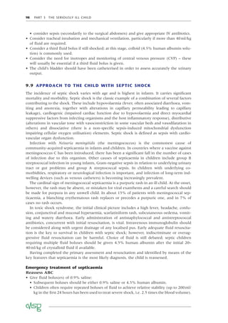 98 PART 3 THE SERIOUSLY ILL CHILD
• consider sepsis (secondarily to the surgical abdomen) and give appropriate IV antibiotics.
• Consider tracheal intubation and mechanical ventilation, particularly if more than 40ml/kg
of ﬂuid are required.
• Consider a third ﬂuid bolus if still shocked; at this stage, colloid (4.5% human albumin solu-
tion) is commonly used.
• Consider the need for inotropes and monitoring of central venous pressure (CVP) – these
will usually be essential if a third ﬂuid bolus is given.
• The child’s bladder should have been catheterised in order to assess accurately the urinary
output.
9.9 APPROACH TO THE CHILD WITH SEPTIC SHOCK
The incidence of septic shock varies with age and is highest in infants. It carries signiﬁcant
mortality and morbidity. Septic shock is the classic example of a combination of several factors
contributing to the shock. These include hypovolaemia (fever, often associated diarrhoea, vom-
iting and anorexia, together with alterations in capillary permeability leading to capillary
leakage), cardiogenic (impaired cardiac function due to hypovolaemia and direct myocardial
suppressive factors from infecting organisms and the host inﬂammatory response), distributive
(alterations in vascular tone with vasoconstriction in some vascular beds and vasodilatation in
others) and dissociative (there is a non-speciﬁc sepsis-induced mitochondrial dysfunction
impairing cellular oxygen utilisation) elements. Septic shock is deﬁned as sepsis with cardio-
vascular organ dysfunction.
Infection with Neisseria meningitidis (the meningococcus) is the commonest cause of
community-acquired septicaemia in infants and children. In countries where a vaccine against
meningococcus C has been introduced, there has been a signiﬁcant fall in the number of cases
of infection due to this organism. Other causes of septicaemia in children include group B
streptococcal infection in young infants, Gram-negative sepsis in relation to underlying urinary
tract or gut problems and group A streptococcal sepsis. In children with underlying co-
morbidities, respiratory or neurological infection is important, and infection of long-term ind-
welling devices (such as venous catheters) is becoming increasingly prevalent.
The cardinal sign of meningococcal septicaemia is a purpuric rash in an ill child. At the onset,
however, the rash may be absent, or mistaken for viral exanthems and a careful search should
be made for purpura in any unwell child. In about 15% of patients with meningococcal sep-
ticaemia, a blanching erythematous rash replaces or precedes a purpuric one, and in 7% of
cases no rash occurs.
In toxic shock syndrome, the initial clinical picture includes a high fever, headache, confu-
sion, conjunctival and mucosal hyperaemia, scarlatiniform rash, subcutaneous oedema, vomit-
ing and watery diarrhoea. Early administration of antistaphylococcal and antistreptococcal
antibiotics, concurrent with initial resuscitation, is vital. Intravenous immunoglobulin should
be considered along with urgent drainage of any localised pus. Early adequate ﬂuid resuscita-
tion is the key to survival in children with septic shock; however, indiscriminate or overag-
gressive ﬂuid resuscitation can be harmful. Choice of ﬂuid is still debated; septic children
requiring multiple ﬂuid boluses should be given 4.5% human albumin after the initial 20–
40ml/kg of crystalloid ﬂuid if available.
Having completed the primary assessment and resuscitation and identiﬁed by means of the
key features that septicaemia is the most likely diagnosis, the child is reassessed.
Emergency treatment of septicaemia
Reassess ABC
• Give ﬂuid bolus(es) of 0.9% saline:
• Subsequent boluses should be either 0.9% saline or 4.5% human albumin.
• Children often require repeated boluses of ﬂuid to achieve relative stability (up to 200ml/
kg in the ﬁrst 24 hours has been used to treat severe shock, i.e. 2.5 times the blood volume).
 
