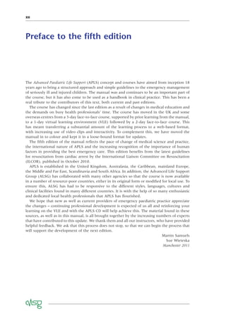 XII
Preface to the ﬁfth edition
The Advanced Paediatric Life Support (APLS) concept and courses have aimed from inception 18
years ago to bring a structured approach and simple guidelines to the emergency management
of seriously ill and injured children. The manual was and continues to be an important part of
the course, but it has also come to be used as a handbook in clinical practice. This has been a
real tribute to the contributors of this text, both current and past editions.
The course has changed since the last edition as a result of changes in medical education and
the demands on busy health professionals’ time. The course has moved in the UK and some
overseas centres from a 3-day face-to-face course, supported by prior learning from the manual,
to a 1-day virtual learning environment (VLE) followed by a 2-day face-to-face course. This
has meant transferring a substantial amount of the learning process to a web-based format,
with increasing use of video clips and interactivity. To complement this, we have moved the
manual in to colour and kept it in a loose-bound format for updates.
The ﬁfth edition of the manual reﬂects the pace of change of medical science and practice,
the international nature of APLS and the increasing recognition of the importance of human
factors in providing the best emergency care. This edition beneﬁts from the latest guidelines
for resuscitation from cardiac arrest by the International Liaison Committee on Resuscitation
(ILCOR), published in October 2010.
APLS is established in the United Kingdom, Australasia, the Caribbean, mainland Europe,
the Middle and Far East, Scandinavia and South Africa. In addition, the Advanced Life Support
Group (ALSG) has collaborated with many other agencies so that the course is now available
in a number of resource-poor countries, either in its original form or modiﬁed for local use. To
ensure this, ALSG has had to be responsive to the different styles, languages, cultures and
clinical facilities found in many different countries. It is with the help of so many enthusiastic
and dedicated local health professionals that APLS has ﬂourished.
We hope that new as well as current providers of emergency paediatric practice appreciate
the changes – continuing professional development is expected of us all and reinforcing your
learning on the VLE and with the APLS CD will help achieve this. The material found in these
sources, as well as in this manual, is all brought together by the increasing numbers of experts
that have contributed to this update. We thank them and all our instructors, who have provided
helpful feedback. We ask that this process does not stop, so that we can begin the process that
will support the development of the next edition.
Martin Samuels
Sue Wieteska
Manchester 2011
 