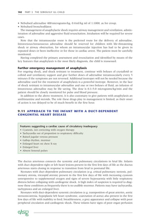 102 PART 3 THE SERIOUSLY ILL CHILD
• Nebulised adrenaline 400micrograms/kg, 0.4ml/kg ml of 1:1000, as for croup.
• Nebulised bronchodilator.
The management of anaphylactic shock requires airway management and ventilation, admin-
istration of adrenaline and aggressive ﬂuid resuscitation. Intubation will be required for severe
cases.
Note that the intramuscular route is the preferred route for the delivery of adrenaline.
Intravenous/intraosseous adrenaline should be reserved for children with life-threatening
shock or airway obstruction, for whom an intramuscular injection has had to be given in
repeated doses or been ineffective or for those in cardiac arrest. The patient must be carefully
monitored.
Having completed the primary assessment and resuscitation and identiﬁed by means of the
key features that anaphylaxis is the most likely diagnosis, the child is reassessed.
Further emergency management of anaphylaxis
For ongoing shock, and shock resistant to treatment, continue with boluses of crystalloid or
colloid and ventilatory support and give further doses of adrenaline intramuscularly every 5
minutes if the symptoms are not reversed. Additional inotropes will not be needed because the
adrenaline used for the treatment of anaphylaxis is a powerful inotrope. However, in the face
of shock resistant to intramuscular adrenaline and one or two boluses of ﬂuid, an infusion of
intravenous adrenaline may be life saving. The dose is 0.1–5.0 micrograms/kg/min and the
patient should be closely monitored for pulse and blood pressure.
In addition to the above treatment, it is also customary to give patients with anaphylaxis an
antihistamine and steroids. The role these drugs play in management is limited, as their onset
of action is too delayed to be of much beneﬁt in the ﬁrst hour.
9.11 APPROACH TO THE INFANT WITH A DUCT-DEPENDENT
CONGENITAL HEART DISEASE
Features suggesting a cardiac cause of circulatory inadequacy
• Cyanosis, not correcting with oxygen therapy
• Tachycardia out of proportion to respiratory difﬁculty
• Raised jugular venous pressure
• Gallop rhythm, murmur
• Enlarged heart on chest X-ray
• Enlarged liver
• Absent femoral pulses
The ductus arteriosus connects the systemic and pulmonary circulations in fetal life. Infants
with duct-dependent right or left heart lesions present in the ﬁrst few days of life as the ductus
arteriosus starts closing in response to transition from fetal to postnatal life.
Neonates with duct-dependent pulmonary circulation (e.g. critical pulmonary stenosis, pul-
monary atresia, tricuspid atresia) present in the ﬁrst few days of life with increasing cyanosis
unresponsive to supplemental oxygen and signs of severe hypoxaemia with little respiratory
distress before collapsing with cardiogenic shock. A high index of suspicion is required to diag-
nose these conditions as frequently there is no audible murmur. Patients may have tachycardia,
tachypnoea and an enlarged liver.
Neonates with duct-dependent systemic circulation (e.g. transposition of great arteries, aortic
stensosis/atresia, hypoplastic left heart syndrome, coarctation of aorta) also present in the ﬁrst
few days of life with inability to feed, breathlessness, a grey appearance and collapse with poor
peripheral circulation and cardiogenic shock. These infants have signs of poor organ perfusion
 