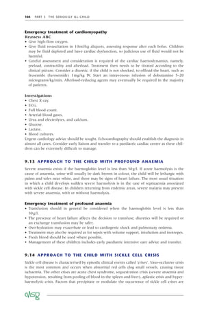 104 PART 3 THE SERIOUSLY ILL CHILD
Emergency treatment of cardiomyopathy
Reassess ABC
• Give high-ﬂow oxygen.
• Give ﬂuid resuscitation in 10ml/kg aliquots, assessing response after each bolus. Children
may be ﬂuid depleted and have cardiac dysfunction, so judicious use of ﬂuid would not be
harmful.
• Careful assessment and consideration is required of the cardiac haemodynamics, namely,
preload, contractility and afterload. Treatment then needs to be titrated according to the
clinical picture. Consider a diuretic, if the child is not shocked, to ofﬂoad the heart, such as
frusemide (furosemide) 1mg/kg IV. Start an intravenous infusion of dobutamine 5–20
micrograms/kg/min. Afterload-reducing agents may eventually be required in the majority
of patients.
Investigations
• Chest X-ray.
• ECG.
• Full blood count.
• Arterial blood gases.
• Urea and electrolytes, and calcium.
• Glucose.
• Lactate.
• Blood cultures.
Urgent cardiology advice should be sought. Echocardiography should establish the diagnosis in
almost all cases. Consider early liaison and transfer to a paediatric cardiac centre as these chil-
dren can be extremely difﬁcult to manage.
9.13 APPROACH TO THE CHILD WITH PROFOUND ANAEMIA
Severe anaemia exists if the haemoglobin level is less than 50g/l. If acute haemolysis is the
cause of anaemia, urine will usually be dark brown in colour, the child will be lethargic with
palms and soles near white, and there may be signs of heart failure. The most usual situation
in which a child develops sudden severe haemolysis is in the case of septicaemia associated
with sickle cell disease. In children returning from endemic areas, severe malaria may present
with severe anaemia, with or without haemolysis.
Emergency treatment of profound anaemia
• Transfusion should in general be considered when the haemoglobin level is less than
50g/l.
• The presence of heart failure affects the decision to transfuse; diuretics will be required or
an exchange transfusion may be safer.
• Overhydration may exacerbate or lead to cardiogenic shock and pulmonary oedema.
• Treatment may also be required as for sepsis with volume support, intubation and inotropes.
• Fresh blood should be used where possible.
• Management of these children includes early paediatric intensive care advice and transfer.
9.14 APPROACH TO THE CHILD WITH SICKLE CELL CRISIS
Sickle cell disease is characterised by episodic clinical events called ‘crises’. Vaso-occlusive crisis
is the most common and occurs when abnormal red cells clog small vessels, causing tissue
ischaemia. The other crises are acute chest syndrome, sequestration crisis (severe anaemia and
hypotension, resulting from pooling of blood in the spleen and liver), aplastic crisis and hyper-
haemolytic crisis. Factors that precipitate or modulate the occurrence of sickle cell crises are
 
