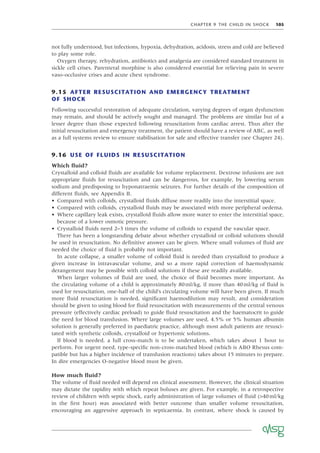 CHAPTER 9 THE CHILD IN SHOCK 105
not fully understood, but infections, hypoxia, dehydration, acidosis, stress and cold are believed
to play some role.
Oxygen therapy, rehydration, antibiotics and analgesia are considered standard treatment in
sickle cell crises. Parenteral morphine is also considered essential for relieving pain in severe
vaso-occlusive crises and acute chest syndrome.
9.15 AFTER RESUSCITATION AND EMERGENCY TREATMENT
OF SHOCK
Following successful restoration of adequate circulation, varying degrees of organ dysfunction
may remain, and should be actively sought and managed. The problems are similar but of a
lesser degree than those expected following resuscitation from cardiac arrest. Thus after the
initial resuscitation and emergency treatment, the patient should have a review of ABC, as well
as a full systems review to ensure stabilisation for safe and effective transfer (see Chapter 24).
9.16 USE OF FLUIDS IN RESUSCITATION
Which ﬂuid?
Crystalloid and colloid ﬂuids are available for volume replacement. Dextrose infusions are not
appropriate ﬂuids for resuscitation and can be dangerous, for example, by lowering serum
sodium and predisposing to hyponatraemic seizures. For further details of the composition of
different ﬂuids, see Appendix B.
• Compared with colloids, crystalloid ﬂuids diffuse more readily into the interstitial space.
• Compared with colloids, crystalloid ﬂuids may be associated with more peripheral oedema.
• Where capillary leak exists, crystalloid ﬂuids allow more water to enter the interstitial space,
because of a lower osmotic pressure.
• Crystalloid ﬂuids need 2–3 times the volume of colloids to expand the vascular space.
There has been a longstanding debate about whether crystalloid or colloid solutions should
be used in resuscitation. No deﬁnitive answer can be given. Where small volumes of ﬂuid are
needed the choice of ﬂuid is probably not important.
In acute collapse, a smaller volume of colloid ﬂuid is needed than crystalloid to produce a
given increase in intravascular volume, and so a more rapid correction of haemodynamic
derangement may be possible with colloid solutions if these are readily available.
When larger volumes of ﬂuid are used, the choice of ﬂuid becomes more important. As
the circulating volume of a child is approximately 80ml/kg, if more than 40ml/kg of ﬂuid is
used for resuscitation, one-half of the child’s circulating volume will have been given. If much
more ﬂuid resuscitation is needed, signiﬁcant haemodilution may result, and consideration
should be given to using blood for ﬂuid resuscitation with measurements of the central venous
pressure (effectively cardiac preload) to guide ﬂuid resuscitation and the haematocrit to guide
the need for blood transfusion. Where large volumes are used, 4.5% or 5% human albumin
solution is generally preferred in paediatric practice, although most adult patients are resusci-
tated with synthetic colloids, crystalloid or hypertonic solutions.
If blood is needed, a full cross-match is to be undertaken, which takes about 1 hour to
perform. For urgent need, type-speciﬁc non-cross-matched blood (which is ABO Rhesus com-
patible but has a higher incidence of transfusion reactions) takes about 15 minutes to prepare.
In dire emergencies O-negative blood must be given.
How much ﬂuid?
The volume of ﬂuid needed will depend on clinical assessment. However, the clinical situation
may dictate the rapidity with which repeat boluses are given. For example, in a retrospective
review of children with septic shock, early administration of large volumes of ﬂuid (>40ml/kg
in the ﬁrst hour) was associated with better outcome than smaller volume resuscitation,
encouraging an aggressive approach in septicaemia. In contrast, where shock is caused by
 