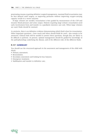 106 PART 3 THE SERIOUSLY ILL CHILD
penetrating trauma requiring deﬁnitive surgical management, maximal ﬂuid resuscitation may
be best delayed until surgery, as improving perfusion without improving oxygen-carrying
capacity results in a worse outcome.
If large volumes are needed, resuscitation is best guided by measurement of the CVP and
invasive blood pressure and urine output. Patients requiring large-volume resuscitation need
early involvement from and transfer to a paediatric intensive care unit. When large volumes
are used, ﬂuids should be warmed.
In conclusion, there is no deﬁnitive evidence demonstrating which ﬂuid is best for resuscitation.
Other important questions – how much and when should ﬂuids be used – also remain to be
answered. Clinical trials will be needed to answer these questions, though they are likely to
be difﬁcult to perform. At present, optimal management should be guided by knowledge of
the pathophysiology underlying the disease, and of the different roles of the different ﬂuids.
9.17 SUMMARY
You should use the structured approach in the assessment and management of the child with
shock:
• Primary assessment.
• Resuscitation.
• Secondary assessment and looking for key features.
• Emergency treatment.
• Stabilisation and transfer to deﬁnitive care.
 