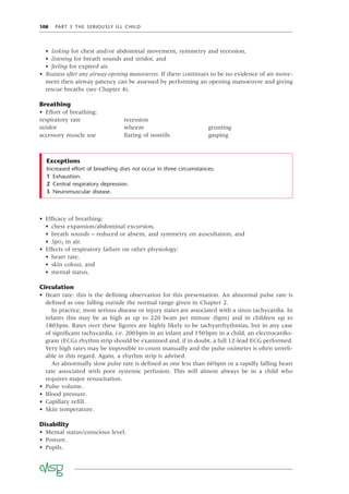 108 PART 3 THE SERIOUSLY ILL CHILD
• looking for chest and/or abdominal movement, symmetry and recession,
• listening for breath sounds and stridor, and
• feeling for expired air.
• Reassess after any airway-opening manoeuvres. If there continues to be no evidence of air move-
ment then airway patency can be assessed by performing an opening manoeuvre and giving
rescue breaths (see Chapter 4).
Breathing
• Effort of breathing:
respiratory rate recession
stridor wheeze grunting
accessory muscle use ﬂaring of nostrils gasping
• Efﬁcacy of breathing:
• chest expansion/abdominal excursion,
• breath sounds – reduced or absent, and symmetry on auscultation, and
• SpO2 in air.
• Effects of respiratory failure on other physiology:
• heart rate,
• skin colour, and
• mental status.
Circulation
• Heart rate: this is the deﬁning observation for this presentation. An abnormal pulse rate is
deﬁned as one falling outside the normal range given in Chapter 2.
In practice, most serious disease or injury states are associated with a sinus tachycardia. In
infants this may be as high as up to 220 beats per minute (bpm) and in children up to
180bpm. Rates over these ﬁgures are highly likely to be tachyarrhythmias, but in any case
of signiﬁcant tachycardia, i.e. 200bpm in an infant and 150bpm in a child, an electrocardio-
gram (ECG) rhythm strip should be examined and, if in doubt, a full 12-lead ECG performed.
Very high rates may be impossible to count manually and the pulse oximeter is often unreli-
able in this regard. Again, a rhythm strip is advised.
An abnormally slow pulse rate is deﬁned as one less than 60bpm or a rapidly falling heart
rate associated with poor systemic perfusion. This will almost always be in a child who
requires major resuscitation.
• Pulse volume.
• Blood pressure.
• Capillary reﬁll.
• Skin temperature.
Disability
• Mental status/conscious level.
• Posture.
• Pupils.
Exceptions
Increased effort of breathing does not occur in three circumstances:
1 Exhaustion.
2 Central respiratory depression.
3 Neuromuscular disease.
 