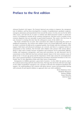 XIII
Preface to the ﬁrst edition
Advanced Paediatric Life Support: The Practical Approach was written to improve the emergency
care of children, and has been developed by a number of paediatricians, paediatric surgeons,
emergency physicians and anaesthetists from several UK centres. It is the core text for the APLS
(UK) course, and will also be of value to medical and allied personnel unable to attend the
course. It is designed to include all the common emergencies, and also covers a number of less
common diagnoses that are amenable to good initial treatment. The remit is the ﬁrst hour of
care, because it is during this time that the subsequent course of the child is set.
The book is divided into six parts. Part I introduces the subject by discussing the causes of
childhood emergencies, the reasons why children need to be treated differently and the ways
in which a seriously ill child can be recognised quickly. Part II deals with the techniques of life
support. Both basic and advanced techniques are covered, and there is a separate section on
resuscitation of the newborn. Part III deals with children who present with serious illness.
Shock is dealt with in detail, because recognition and treatment can be particularly difﬁcult.
Cardiac and respiratory emergencies, and coma and convulsions, are also discussed. Part IV
concentrates on the child who has been seriously injured. Injury is the most common cause of
death in the 1–14-year age group and the importance of this topic cannot be overemphasised.
Part V gives practical guidance on performing the procedures mentioned elsewhere in the text.
Finally, Part VI (the appendices) deals with other areas of importance.
Emergencies in children generate a great deal of anxiety – in the child, the parents and in
the medical and nursing staff who deal with them. We hope that this book will shed some light
on the subject of paediatric emergency care, and that it will raise the standard of paediatric life
support. An understanding of the contents will allow doctors, nurses and paramedics dealing
with seriously ill and injured children to approach their care with conﬁdence.
Kevin Mackway-Jones
Elizabeth Molyneux
Barbara Phillips
Susan Wieteska
Editorial Board
1993
 