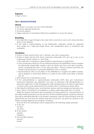 CHAPTER 10 THE CHILD WITH AN ABNORMAL PULSE RATE OR RHYTHM 109
Exposure
• Rash or fever.
10.3 RESUSCITATION
Airway
If the airway is not open, use one of the following:
• An airway-opening manoeuvre.
• An airway adjunct.
• Urgent induction of anaesthesia followed by intubation to secure the airway.
Breathing
• Give high-ﬂow oxygen through a face mask with a reservoir as soon as the airway has been
shown to be adequate.
• If the child is hypoventilating or has bradycardia, respiration should be supported
with oxygen via a bag–valve–mask device and consideration given to intubation and
ventilation.
Circulation
• If there is shock and the heart rate is <60/min, start chest compressions.
• If there is shock and the ECG shows ventricular tachycardia (VT), give up to one or two
synchronous electric shocks at 1 and 2J/kg.
• The child who is responsive to pain should be anaesthetised or sedated ﬁrst.
• If the synchronous shocks for VT are ineffectual (because the deﬁbrillator cannot recognise
the abnormally shaped QRS complex), then the shocks may have to be given asynchro-
nously, recognising that this is a more risky procedure – because without conversion the
rhythm may deteriorate to ventricular ﬁbrillation (VF) or asystole.
• Synchronisation relies on the ability of the deﬁbrillator to recognise the QRST complex,
and is designed to avoid shock delivery at a point in the cardiac cycle likely to precipi-
tate VF.
• Gain intravenous or intraosseous access.
• If the tachyarrhythmia is supraventricular tachycardia (SVT) then give intravenous/
intraosseous adenosine (see Appendix J for more on adenosine) 100 micrograms/kg to a
maximum single dose of 500 micrograms/kg (300 micrograms/kg if the baby is aged under
1 month) if this can be administered more quickly than a synchronous electric shock.
• Take blood for full blood count, renal function, glucose stick test and glucose laboratory test.
• Give a bolus of 20ml/kg IV of crystalloid to a patient with bradycardia who is in shock.
While the primary assessment and resuscitation are being carried out, a focused history of
the child’s health and activity over the previous 24 hours should be gained. Certain key features
that will be identiﬁed clinically in the primary assessment, from the focused history, from the
initial blood tests and from the rhythm strip and 12-lead ECG can point the clinician to the
likeliest working diagnosis for emergency treatment.
From the ECG the arrhythmia can be categorised by the following simple questions:
1 Is the rate:
too fast?
too slow?
2 Is the rhythm:
regular?
irregular?
3 Are the QRS complexes:
narrow?
broad?
 