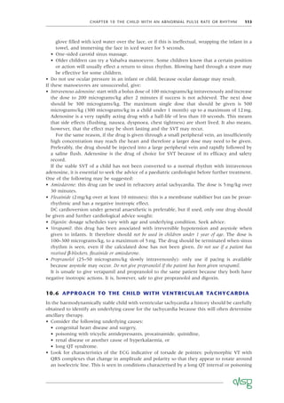 CHAPTER 10 THE CHILD WITH AN ABNORMAL PULSE RATE OR RHYTHM 113
glove ﬁlled with iced water over the face, or if this is ineffectual, wrapping the infant in a
towel, and immersing the face in iced water for 5 seconds.
• One-sided carotid sinus massage.
• Older children can try a Valsalva manoeuvre. Some children know that a certain position
or action will usually effect a return to sinus rhythm. Blowing hard through a straw may
be effective for some children.
• Do not use ocular pressure in an infant or child, because ocular damage may result.
If these manoeuvres are unsuccessful, give:
• Intravenous adenosine: start with a bolus dose of 100 micrograms/kg intravenously and increase
the dose to 200 micrograms/kg after 2 minutes if success is not achieved. The next dose
should be 300 micrograms/kg. The maximum single dose that should be given is 500
micrograms/kg (300 micrograms/kg in a child under 1 month) up to a maximum of 12mg.
Adenosine is a very rapidly acting drug with a half-life of less than 10 seconds. This means
that side effects (ﬂushing, nausea, dyspnoea, chest tightness) are short lived. It also means,
however, that the effect may be short lasting and the SVT may recur.
For the same reason, if the drug is given through a small peripheral vein, an insufﬁciently
high concentration may reach the heart and therefore a larger dose may need to be given.
Preferably, the drug should be injected into a large peripheral vein and rapidly followed by
a saline ﬂush. Adenosine is the drug of choice for SVT because of its efﬁcacy and safety
record.
If the stable SVT of a child has not been converted to a normal rhythm with intravenous
adenosine, it is essential to seek the advice of a paediatric cardiologist before further treatment.
One of the following may be suggested:
• Amiodarone: this drug can be used in refractory atrial tachycardia. The dose is 5mg/kg over
30 minutes.
• Flecainide (2mg/kg over at least 10 minutes): this is a membrane stabiliser but can be proar-
rhythmic and has a negative inotropic effect.
DC cardioversion under general anaesthetic is preferable, but if used, only one drug should
be given and further cardiological advice sought:
• Digoxin: dosage schedules vary with age and underlying condition. Seek advice.
• Verapamil: this drug has been associated with irreversible hypotension and asystole when
given to infants. It therefore should not be used in children under 1 year of age. The dose is
100–300 micrograms/kg, to a maximum of 5mg. The drug should be terminated when sinus
rhythm is seen, even if the calculated dose has not been given. Do not use if a patient has
received β-blockers, ﬂecainide or amiodarone.
• Propranolol (25–50 micrograms/kg slowly intravenously): only use if pacing is available
because asystole may occur. Do not give propranolol if the patient has been given verapamil.
It is unsafe to give verapamil and propranolol to the same patient because they both have
negative inotropic actions. It is, however, safe to give propranolol and digoxin.
10.6 APPROACH TO THE CHILD WITH VENTRICULAR TACHYCARDIA
In the haemodynamically stable child with ventricular tachycardia a history should be carefully
obtained to identify an underlying cause for the tachycardia because this will often determine
ancillary therapy.
• Consider the following underlying causes:
• congenital heart disease and surgery,
• poisoning with tricyclic antidepressants, procainamide, quinidine,
• renal disease or another cause of hyperkalaemia, or
• long QT syndrome.
• Look for characteristics of the ECG indicative of torsade de pointes: polymorphic VT with
QRS complexes that change in amplitude and polarity so that they appear to rotate around
an isoelectric line. This is seen in conditions characterised by a long QT interval or poisoning
 