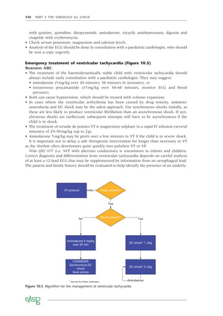 114 PART 3 THE SERIOUSLY ILL CHILD
with quinine, quinidine, disopyramide, amiodarone, tricyclic antidepressants, digoxin and
cisapride with erythromycin.
• Check serum potassium, magnesium and calcium levels.
• Analysis of the ECG should be done in consultation with a paediatric cardiologist, who should
be sent a copy urgently.
Emergency treatment of ventricular tachycardia (Figure 10.5)
Reassess ABC
• The treatment of the haemodynamically stable child with ventricular tachycardia should
always include early consultation with a paediatric cardiologist. They may suggest:
• amiodarone (5mg/kg over 20 minutes; 30 minutes in neonates), or
• intravenous procainamide (15mg/kg over 30–60 minutes, monitor ECG and blood
pressure).
• Both can cause hypotension, which should be treated with volume expansion.
• In cases where the ventricular arrhythmia has been caused by drug toxicity, sedation/
anaesthesia and DC shock may be the safest approach. Use synchronous shocks initially, as
these are less likely to produce ventricular ﬁbrillation than an asynchronous shock. If syn-
chronous shocks are ineffectual, subsequent attempts will have to be asynchronous if the
child is in shock.
• The treatment of torsade de pointes VT is magnesium sulphate in a rapid IV infusion (several
minutes) of 25–50mg/kg (up to 2g).
• Amiodarone 5mg/kg may be given over a few minutes in VT if the child is in severe shock.
It is important not to delay a safe therapeutic intervention for longer than necessary in VT
as the rhythm often deteriorates quite quickly into pulseless VT or VF.
Wide QRS SVT (i.e. SVT with aberrant conduction) is uncommon in infants and children.
Correct diagnosis and differentiation from ventricular tachycardia depends on careful analysis
of at least a 12-lead ECG that may be supplemented by information from an oesophageal lead.
The patient and family history should be evaluated to help identify the presence of an underly-
Figure 10.5 Algorithm for the management of ventricular tachycardia
VF protocol Pulse present?
No
Amiodarone 5 mg/kg
over 30 min
Shock present?
Yes
CONSIDER
Synchronous DC
shock
Seek advice
DC shock* 1 J/kg
No
DC shock* 2 J/kg
Amiodarone
Yes
* See text for further clarification
 