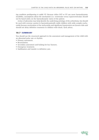CHAPTER 10 THE CHILD WITH AN ABNORMAL PULSE RATE OR RHYTHM 115
ing condition predisposing to stable VT. Because either SVT or VT can cause haemodynamic
instability, assumptions about the mechanism (i.e. ventricular versus supraventricular) should
not be based solely on the haemodynamic status of the patient.
A dose of adenosine may help identify the underlying aetiology of the arrhythmia, but should
be used with extreme caution in haemodynamically stable children with wide-complex tachy-
cardia because acceleration of the tachycardia and signiﬁcant hypotension are known risks and
should not delay deﬁnitive treatment in children with shock. Seek advice.
10.7 SUMMARY
You should use the structured approach in the assessment and management of the child with
an abnormal pulse rate or rhythm:
• Primary assessment.
• Resuscitation.
• Secondary assessment and looking for key features.
• Emergency treatment.
• Stabilisation and transfer to deﬁnitive care.
 