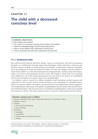 116
CHAPTER 11
The child with a decreased
conscious level
11.1 INTRODUCTION
The conscious level may be altered by disease, injury or intoxication. The level of awareness
decreases as a child passes through stages from drowsiness (mild reduction in alertness and
increase in hours of sleep) to unconsciousness (unrousable, unresponsive). Because of variabil-
ity in the deﬁnition of words describing the degree of coma, the Glasgow and the Children’s
Coma Scales (Table 11.1) have been developed as semiquantitative measures and, more impor-
tantly, as an aid to communication between carers. The Glasgow Coma Scale was developed
and validated for use in the head-injured patient but has come to be used as an unvalidated
tool for the description of conscious states from all pathologies.
In children, coma is caused by a diffuse metabolic insult (including cerebral hypoxia and
ischaemia) in 95% of cases, and by structural lesions in the remaining 5%. Metabolic distur-
bances can produce diffuse, incomplete and asymmetrical neurological signs falsely suggestive
of a localised lesion. Early signs of metabolic encephalopathy may be subtle, with reduced atten-
tion and blunted affect. The conscious level in metabolic encephalopathies is often quite variable
from minute to minute. The most common causes of coma are summarised in the box below.
LEARNING OBJECTIVES
In this chapter, you will learn:
• The causes of a decreased conscious level in infants and children
• About the pathophysiology of raised intracranial pressure
• How to assess children with a decreased conscious level
• How to resuscitate the child with a decreased conscious level
Advanced Paediatric Life Support, Fifth Edition. Edited by Martin Samuels, Sue Wieteska.
© 2011 Blackwell Publishing Ltd. Published 2011 by Blackwell Publishing Ltd.
Disorders causing coma in children
• Hypoxic ischaemic brain injury following respiratory or circulatory failure
• Epileptic seizures
• Trauma:
• intracranial haemorrhage
• brain swelling
• Infections:
• meningitis
• encephalitis
• cerebral and extracerebral abscesses
• malaria
 