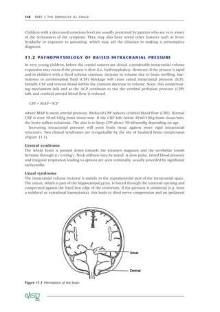 118 PART 3 THE SERIOUSLY ILL CHILD
Children with a decreased conscious level are usually presented by parents who are very aware
of the seriousness of the symptom. They may also have noted other features such as fever,
headache or exposure to poisoning, which may aid the clinician in making a presumptive
diagnosis.
11.2 PATHOPHYSIOLOGY OF RAISED INTRACRANIAL PRESSURE
In very young children, before the cranial sutures are closed, considerable intracranial volume
expansion may occur if the process is slow (i.e. hydrocephalus). However, if the process is rapid
and in children with a ﬁxed volume cranium, increase in volume due to brain swelling, hae-
matoma or cerebrospinal ﬂuid (CSF) blockage will cause raised intracranial pressure (ICP).
Initially CSF and venous blood within the cranium decrease in volume. Soon, this compensat-
ing mechanism fails and as the ACP continues to rise the cerebral perfusion pressure (CPP)
falls and cerebral arterial blood ﬂow is reduced.
CPP MAP ICP
= −
where MAP is mean arterial pressure. Reduced CPP reduces cerebral blood ﬂow (CBF). Normal
CBF is over 50ml/100g brain tissue/min. If the CBF falls below 20ml/100g brain tissue/min,
the brain suffers ischaemia. The aim is to keep CPP above 50–60mmHg depending on age.
Increasing intracranial pressure will push brain tissue against more rigid intracranial
structures. Two clinical syndromes are recognisable by the site of localised brain compression
(Figure 11.1).
Central syndrome
The whole brain is pressed down towards the foramen magnum and the cerebellar tonsils
herniate through it (‘coning’). Neck stiffness may be noted. A slow pulse, raised blood pressure
and irregular respiration leading to apnoea are seen terminally, usually preceded by signiﬁcant
tachycardia.
Uncal syndrome
The intracranial volume increase is mainly in the supratentorial part of the intracranial space.
The uncus, which is part of the hippocampal gyrus, is forced through the tentorial opening and
compressed against the ﬁxed free edge of the tentorium. If the pressure is unilateral (e.g. from
a subdural or extradural haematoma), this leads to third nerve compression and an ipsilateral
Figure 11.1 Herniations of the brain
 