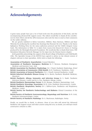 XIV
Acknowledgements
A great many people have put a lot of hard work into the production of this book, and the
accompanying advanced life support course. The editors would like to thank all the contribu-
tors for their efforts and all the APLS instructors who took the time to send us their comments
on the earlier editions.
We are greatly indebted to Helen Carruthers, MMAA, Mary Harrison, MMAA and Kate
Wieteska for producing the excellent line drawings that illustrate the text. Thanks to the Status
Epilepticus Working Party for the status epilecticus protocol and the Child’s Glasgow Coma
Scale. The information in Table 9.1 is taken from Lessons from Research for Doctors in Training
produced by the Meningitis Research Foundation. We would also like to thank Neal Jones, NW
Simulation Education Network Manager for his input into the Human factors chapter.
ALSG gratefully acknowledge the support of the Royal College of Paediatrics and Child Health
(UK). The Specialist Groups of the RCPCH have agreed to advise on the clinical content of
chapters relevant to their specialism. ALSG wish to thank the following:
Association of Paediatric Anaesthetists Council Members
Association of Paediatric Emergency Medicine Dr T. Newton, Paediatric Emergency
Medicine and Intensive Care, Stoke
British Association for Paediatric Nephrology Dr J. Tizard, Paediatric Nephrology, Bristol
British Association of Community Child Health Dr R. Tomlinson, Paediatrics, Exeter
British Association of General Paediatrics Dr C. Powell, General Paediatrics, Cardiff
British Inherited Metabolic Disease Group Dr A. Morris, Paediatric Metabolic Medicine,
Manchester
British Paediatric Allergy, Immunity and Infection Group Dr S. Nadel, Paediatric
Infectious Diseases, London and Dr A. Fox, Paediatric Allergy, London
British Paediatric Haematology Forum Dr M. Morgan, Paediatric Haematology, Leeds
British Paediatric Neurology Association Dr H. Cross, Paediatric Neurosciences, London
British Paediatric Respiratory Society Dr I. Balfour-Lynn, Paediatrics and Respiratory
Medicine, London
British Society for Paediatric Endocrinology and Diabetes Clinical Committee of the
BSPED
British Society of Paediatric Gastroenterology, Hepatology and Nutrition Dr N. Croft,
Paediatric Gastroenterologist, London
British Society of Paediatric Radiology Dr A. Maclennan, Radiologist, Paisley
Finally, we would like to thank, in advance, those of you who will attend the Advanced
Paediatric Life Support course and other courses using this text; no doubt, you will have much
constructive criticism to offer.
 