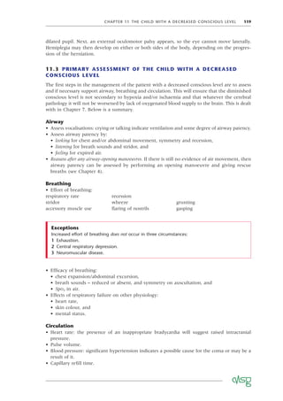 CHAPTER 11 THE CHILD WITH A DECREASED CONSCIOUS LEVEL 119
dilated pupil. Next, an external oculomotor palsy appears, so the eye cannot move laterally.
Hemiplegia may then develop on either or both sides of the body, depending on the progres-
sion of the herniation.
11.3 PRIMARY ASSESSMENT OF THE CHILD WITH A DECREASED
CONSCIOUS LEVEL
The ﬁrst steps in the management of the patient with a decreased conscious level are to assess
and if necessary support airway, breathing and circulation. This will ensure that the diminished
conscious level is not secondary to hypoxia and/or ischaemia and that whatever the cerebral
pathology it will not be worsened by lack of oxygenated blood supply to the brain. This is dealt
with in Chapter 7. Below is a summary.
Airway
• Assess vocalisations: crying or talking indicate ventilation and some degree of airway patency.
• Assess airway patency by:
• looking for chest and/or abdominal movement, symmetry and recession,
• listening for breath sounds and stridor, and
• feeling for expired air.
• Reassess after any airway-opening manoeuvres. If there is still no evidence of air movement, then
airway patency can be assessed by performing an opening manoeuvre and giving rescue
breaths (see Chapter 4).
Breathing
• Effort of breathing:
respiratory rate recession
stridor wheeze grunting
accessory muscle use ﬂaring of nostrils gasping
Increased effort of breathing does not occur in three circumstances:
1 Exhaustion.
2 Central respiratory depression.
3 Neuromuscular disease.
Exceptions
• Efﬁcacy of breathing:
• chest expansion/abdominal excursion,
• breath sounds – reduced or absent, and symmetry on auscultation, and
• SpO2 in air.
• Effects of respiratory failure on other physiology:
• heart rate,
• skin colour, and
• mental status.
Circulation
• Heart rate: the presence of an inappropriate bradycardia will suggest raised intracranial
pressure.
• Pulse volume.
• Blood pressure: signiﬁcant hypertension indicates a possible cause for the coma or may be a
result of it.
• Capillary reﬁll time.
 