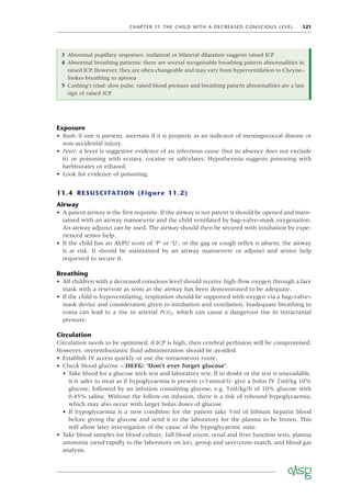 CHAPTER 11 THE CHILD WITH A DECREASED CONSCIOUS LEVEL 121
Exposure
• Rash: if one is present, ascertain if it is purpuric as an indicator of meningococcal disease or
non-accidental injury.
• Fever: a fever is suggestive evidence of an infectious cause (but its absence does not exclude
it) or poisoning with ecstasy, cocaine or salicylates. Hypothermia suggests poisoning with
barbiturates or ethanol.
• Look for evidence of poisoning.
11.4 RESUSCITATION (Figure 11.2)
Airway
• A patent airway is the ﬁrst requisite. If the airway is not patent it should be opened and main-
tained with an airway manoeuvre and the child ventilated by bag–valve–mask oxygenation.
An airway adjunct can be used. The airway should then be secured with intubation by expe-
rienced senior help.
• If the child has an AVPU score of ‘P’ or ‘U’, or the gag or cough reﬂex is absent, the airway
is at risk. It should be maintained by an airway manoeuvre or adjunct and senior help
requested to secure it.
Breathing
• All children with a decreased conscious level should receive high-ﬂow oxygen through a face
mask with a reservoir as soon as the airway has been demonstrated to be adequate.
• If the child is hypoventilating, respiration should be supported with oxygen via a bag–valve–
mask device and consideration given to intubation and ventilation. Inadequate breathing in
coma can lead to a rise in arterial PCO2, which can cause a dangerous rise in intracranial
pressure.
Circulation
Circulation needs to be optimised; if ICP is high, then cerebral perfusion will be compromised.
However, overenthusiastic ﬂuid administration should be avoided.
• Establish IV access quickly or use the intraosseous route.
• Check blood glucose – DEFG: ‘Don’t ever forget glucose’.
• Take blood for a glucose stick test and laboratory test. If in doubt or the test is unavailable,
it is safer to treat as if hypoglycaemia is present (<3mmol/l): give a bolus IV 2ml/kg 10%
glucose, followed by an infusion containing glucose, e.g. 5ml/kg/h of 10% glucose with
0.45% saline. Without the follow-on infusion, there is a risk of rebound hypoglycaemia,
which may also occur with larger bolus doses of glucose.
• If hypoglycaemia is a new condition for the patient take 5ml of lithium heparin blood
before giving the glucose and send it to the laboratory for the plasma to be frozen. This
will allow later investigation of the cause of the hypoglycaemic state.
• Take blood samples for blood culture, full blood count, renal and liver function tests, plasma
ammonia (send rapidly to the laboratory on ice), group and save/cross-match, and blood gas
analysis.
3 Abnormal pupillary responses: unilateral or bilateral dilatation suggests raised ICP
4 Abnormal breathing patterns: there are several recognisable breathing pattern abnormalities in
raised ICP. However, they are often changeable and may vary from hyperventilation to Cheyne–
Stokes breathing to apnoea
5 Cushing’s triad: slow pulse, raised blood pressure and breathing pattern abnormalities are a late
sign of raised ICP
 