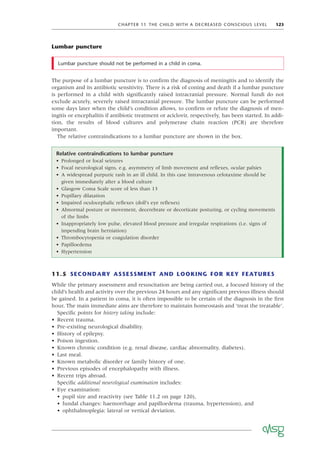 CHAPTER 11 THE CHILD WITH A DECREASED CONSCIOUS LEVEL 123
Lumbar puncture
Lumbar puncture should not be performed in a child in coma.
11.5 SECONDARY ASSESSMENT AND LOOKING FOR KEY FEATURES
While the primary assessment and resuscitation are being carried out, a focused history of the
child’s health and activity over the previous 24 hours and any signiﬁcant previous illness should
be gained. In a patient in coma, it is often impossible to be certain of the diagnosis in the ﬁrst
hour. The main immediate aims are therefore to maintain homeostasis and ‘treat the treatable’.
Speciﬁc points for history taking include:
• Recent trauma.
• Pre-existing neurological disability.
• History of epilepsy.
• Poison ingestion.
• Known chronic condition (e.g. renal disease, cardiac abnormality, diabetes).
• Last meal.
• Known metabolic disorder or family history of one.
• Previous episodes of encephalopathy with illness.
• Recent trips abroad.
Speciﬁc additional neurological examination includes:
• Eye examination:
• pupil size and reactivity (see Table 11.2 on page 120),
• fundal changes: haemorrhage and papilloedema (trauma, hypertension), and
• ophthalmoplegia: lateral or vertical deviation.
Relative contraindications to lumbar puncture
• Prolonged or focal seizures
• Focal neurological signs, e.g. asymmetry of limb movement and reﬂexes, ocular palsies
• A widespread purpuric rash in an ill child. In this case intravenous cefotaxime should be
given immediately after a blood culture
• Glasgow Coma Scale score of less than 13
• Pupillary dilatation
• Impaired oculocephalic reﬂexes (doll’s eye reﬂexes)
• Abnormal posture or movement, decerebrate or decorticate posturing, or cycling movements
of the limbs
• Inappropriately low pulse, elevated blood pressure and irregular respirations (i.e. signs of
impending brain herniation)
• Thrombocytopenia or coagulation disorder
• Papilloedema
• Hypertension
The purpose of a lumbar puncture is to conﬁrm the diagnosis of meningitis and to identify the
organism and its antibiotic sensitivity. There is a risk of coning and death if a lumbar puncture
is performed in a child with signiﬁcantly raised intracranial pressure. Normal fundi do not
exclude acutely, severely raised intracranial pressure. The lumbar puncture can be performed
some days later when the child’s condition allows, to conﬁrm or refute the diagnosis of men-
ingitis or encephalitis if antibiotic treatment or aciclovir, respectively, has been started. In addi-
tion, the results of blood cultures and polymerase chain reaction (PCR) are therefore
important.
The relative contraindications to a lumbar puncture are shown in the box.
 