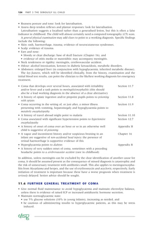 124 PART 3 THE SERIOUSLY ILL CHILD
• Reassess posture and tone: look for lateralisation.
• Assess deep tendon reﬂexes and plantar responses: look for lateralisation.
Lateralisation suggests a localised rather than a generalised lesion, but this is often a false
indicator in childhood. The child will almost certainly need a computed tomography (CT) scan.
A general physical examination may add clues to point to a working diagnosis. Speciﬁc ﬁndings
include the following:
• Skin: rash, haemorrhage, trauma, evidence of neurocutaneous syndromes.
• Scalp: evidence of trauma.
• Ears and nose:
• bloody or clear discharge: base of skull fracture (Chapter 16), and
• evidence of otitis media or mastoiditis: may accompany meningitis.
• Neck tenderness or rigidity: meningitis, cerebrovascular accident.
• Odour: alcohol intoxication, ketones in diabetic ketoacidosis, metabolic disorders.
• Abdomen: enlarged liver (in conjunction with hypoglycaemia, inherited metabolic disease).
The key features, which will be identiﬁed clinically, from the history, examination and the
initial blood test results, can point the clinician to the likeliest working diagnosis for emergency
treatment.
• Coma that develops over several hours, associated with irritability
and/or fever and a rash points to meningitis/encephalitis (this should
also be a lead working diagnosis in the absence of a clear alternative)
Section 11.7
• A history of opiate ingestion and/or pinpoint pupils points to poisoning
with opiates
Section 11.8
• Coma occurring in the setting of, or just after, a minor illness
presenting with vomiting, hepatomegaly and hypoglycaemia points to
metabolic encephalopathy
Section 11.9
• A history of travel abroad might point to malaria Section 11.10
• Coma associated with signiﬁcant hypertension points to hypertensive
encephalopathy
Section 12.7
• A history of onset of coma over an hour or so in an otherwise well
child is suggestive of poisoning
Appendix H
• A vague and inconsistent history and/or suspicious bruising in an
infant are suggestive of non-accidental head injury; the presence of
retinal haemorrhage is supportive evidence of this
Chapter 16
• Hyperglycaemia points to diabetes Appendix B
• A history of very sudden onset of coma, sometimes with a preceding
headache points to a cerebrovascular accident (rare in childhood)
In addition, unless meningitis can be excluded by the clear identiﬁcation of another cause for
coma, it should be assumed present as the consequence of missed diagnosis is catastrophic and
the risk of unnecessary treatment with antibiotics small. This also applies to meningoencepha-
litis from Mycoplasma and herpes, and the use of erythromycin and acyclovir, respectively. Early
initiation of treatment is important because these have a worse prognosis when treatment is
seriously delayed. Senior advice should be sought.
11.6 FURTHER GENERAL TREATMENT OF COMA
• Give normal ﬂuid maintenance to avoid hypoglycaemia and maintain electrolyte balance,
unless there is evidence of raised ICP or increased antidiuretic hormone secretion.
• Maintain normoglycaemic state:
• use 5% glucose solutions (10% in young infants), increasing as needed, and
• be cautious of administering insulin to hyperglycaemic patients, as this may be stress
induced.
 