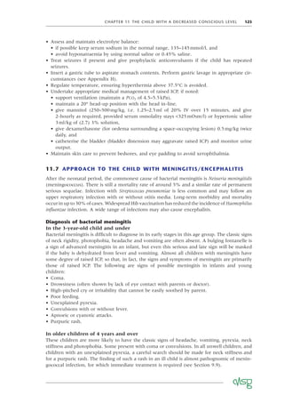 CHAPTER 11 THE CHILD WITH A DECREASED CONSCIOUS LEVEL 125
• Assess and maintain electrolyte balance:
• if possible keep serum sodium in the normal range, 135–145mmol/l, and
• avoid hyponatraemia by using normal saline or 0.45% saline.
• Treat seizures if present and give prophylactic anticonvulsants if the child has repeated
seizures.
• Insert a gastric tube to aspirate stomach contents. Perform gastric lavage in appropriate cir-
cumstances (see Appendix H).
• Regulate temperature, ensuring hyperthermia above 37.5°C is avoided.
• Undertake appropriate medical management of raised ICP, if noted:
• support ventilation (maintain a PCO2 of 4.5–5.5kPa),
• maintain a 20° head-up position with the head in-line,
• give mannitol (250–500mg/kg, i.e. 1.25–2.5ml of 20% IV over 15 minutes, and give
2-hourly as required, provided serum osmolality stays <325mOsm/l) or hypertonic saline
3ml/kg of (2.7) 3% solution,
• give dexamethasone (for oedema surrounding a space-occupying lesion) 0.5mg/kg twice
daily, and
• catheterise the bladder (bladder distension may aggravate raised ICP) and monitor urine
output.
• Maintain skin care to prevent bedsores, and eye padding to avoid xerophthalmia.
11.7 APPROACH TO THE CHILD WITH MENINGITIS/ENCEPHALITIS
After the neonatal period, the commonest cause of bacterial meningitis is Neisseria meningitidis
(meningococcus). There is still a mortality rate of around 5% and a similar rate of permanent
serious sequelae. Infection with Streptococcus pneumoniae is less common and may follow an
upper respiratory infection with or without otitis media. Long-term morbidity and mortality
occur in up to 30% of cases. Widespread Hib vaccination has reduced the incidence of Haemophilus
inﬂuenzae infection. A wide range of infections may also cause encephalitis.
Diagnosis of bacterial meningitis
In the 3-year-old child and under
Bacterial meningitis is difﬁcult to diagnose in its early stages in this age group. The classic signs
of neck rigidity, photophobia, headache and vomiting are often absent. A bulging fontanelle is
a sign of advanced meningitis in an infant, but even this serious and late sign will be masked
if the baby is dehydrated from fever and vomiting. Almost all children with meningitis have
some degree of raised ICP, so that, in fact, the signs and symptoms of meningitis are primarily
those of raised ICP. The following are signs of possible meningitis in infants and young
children:
• Coma.
• Drowsiness (often shown by lack of eye contact with parents or doctor).
• High-pitched cry or irritability that cannot be easily soothed by parent.
• Poor feeding.
• Unexplained pyrexia.
• Convulsions with or without fever.
• Apnoeic or cyanotic attacks.
• Purpuric rash.
In older children of 4 years and over
These children are more likely to have the classic signs of headache, vomiting, pyrexia, neck
stiffness and photophobia. Some present with coma or convulsions. In all unwell children, and
children with an unexplained pyrexia, a careful search should be made for neck stiffness and
for a purpuric rash. The ﬁnding of such a rash in an ill child is almost pathognomic of menin-
gococcal infection, for which immediate treatment is required (see Section 9.9).
 