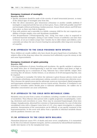 126 PART 3 THE SERIOUSLY ILL CHILD
Emergency treatment of meningitis
Reassess ABCD
• Speciﬁc assessment should be made of the severity of raised intracranial pressure, as many
of the clinical signs of meningitis arise from this.
• After the above assessment, give intravenous cefotaxime or another suitable antibiotic if
meningitis is suspected and this has not yet been given. Treat a child with possible raised ICP
and meningitis without performing a lumbar puncture. Ensure blood cultures and PCR have
been taken, as these may help in diagnosis.
• Treat with aciclovir and a macrolide in a febrile, comatose child for the rare respective pos-
sibilities of herpes simplex virus and Mycoplasma encephalitis.
• Give dexamethasone (150micrograms/kg, max. 10mg, four times a day) in suspected or
conﬁrmed bacterial meningitis, aiming to start within 4 hours of antibiotics (not later than
12 hours); do not use in infants younger than 3 months, but in older infants and children, corti-
costeroids can reduce the rate of severe hearing loss and possibly other long-term neurologi-
cal sequelae.
11.8 APPROACH TO THE CHILD POISONED WITH OPIATES
These children are usually toddlers who have drunk the green liquid form of methadone. The
sedative effect of the drug may reduce the conscious level sufﬁciently to put the airway at risk
and cause hypoventilation.
Emergency treatment of opiate poisoning
Reassess ABC
Following stabilisation of airway, breathing and circulation, the speciﬁc antidote is naloxone.
An initial bolus dose of 10micrograms/kg is used but some children need doses as high as
100micrograms/kg up to a maximum of 2mg. Naloxone has a short half-life, relapse often
occurring after 20 minutes. Further boluses, or an infusion of 10–20 micrograms/kg/min, may
be required.
It is important to normalise CO2 before the naloxone is given because adverse events such
as ventricular arrhythmias, acute pulmonary oedema, asystole or seizures may otherwise occur.
This is because the opioid system and the adrenergic system are interrelated. Opioid antagonists
and hypercapnia stimulate sympathetic nervous system activity. Therefore, if ventilation is not
provided to normalise carbon dioxide prior to naloxone administration, the sudden rise in
adrenaline concentration can cause arrhythmias.
11.9 APPROACH TO THE CHILD WITH METABOLIC COMA
Metabolic coma can arise from a variety of conditions, including a number of rare inborn errors
of metabolism. These illnesses often present with a rapidly progressive encephalopathy, vomit-
ing, drowsiness and convulsions or coma. There may be associated hepatomegaly (from fatty
change), hypoglycaemia, abnormal liver enzymes or hyperammonaemia. In a case of otherwise
unexplained coma with a Glasgow Coma Score of <12, a key urgent investigation is a plasma
ammonia. Interpretation of the concentration can be difﬁcult, as can speciﬁc treatment of the
hyperammonaemia. In this event seek advice from a specialist in inherited metabolic disease
and the paediatric intensive care unit.
11.10 APPROACH TO THE CHILD WITH MALARIA
Plasmodium falciparum causes 95% of deaths and most severe complications. It is transmitted
by the bite of an infected Anopheles mosquito, and less commonly by infected blood transfusion,
needle stick injuries or by the transplacental route.
 