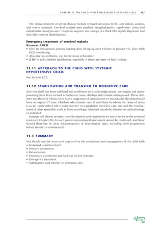 CHAPTER 11 THE CHILD WITH A DECREASED CONSCIOUS LEVEL 127
The clinical features of severe disease include reduced conscious level, convulsions, acidosis
and severe anaemia. Cerebral malaria may produce encephalopathy, rapid-onset coma and
raised intracranial pressure. Diagnosis requires microscopy of a thick ﬁlm (quick diagnosis) and
thin ﬁlm (species identiﬁcation).
Emergency treatment of cerebral malaria
Reassess ABCD
• Give an intravenous quinine loading dose 20mg/kg over 4 hours in glucose 5%. Give with
ECG monitoring.
• Also give an antibiotic, e.g. intravenous cefotaxime.
• If Hb <5g/dl consider transfusion, especially if there are signs of heart failure.
11.11 APPROACH TO THE CHILD WITH SYSTEMIC
HYPERTENSIVE CRISIS
See Section 12.7.
11.12 STABILISATION AND TRANSFER TO DEFINITIVE CARE
After the child has been stabilised and conditions such as hypoglycaemia, meningitis and opiate
poisoning have been treated as indicated, some children will remain undiagnosed. These chil-
dren and those in whom there is any suggestion of lateralisation or intracranial bleeding should
have an urgent CT scan. Children who remain very ill and those in whom the cause of coma
is as yet unidentiﬁed will require transfer to a paediatric intensive care unit and the involve-
ment of other specialists such as from neurology, inherited metabolic diseases or endocrinology
as indicated.
Patients will almost certainly need intubation and ventilation for safe transfer by the retrieval
team (see Chapter 24). In such patients neurological assessment cannot be continued, and there
should therefore be clear documentation of neurological signs, including their progression
before transfer is commenced.
11.3 SUMMARY
You should use the structured approach in the assessment and management of the child with
a decreased conscious level:
• Primary assessment.
• Resuscitation.
• Secondary assessment and looking for key features.
• Emergency treatment.
• Stabilisation and transfer to deﬁnitive care.
 