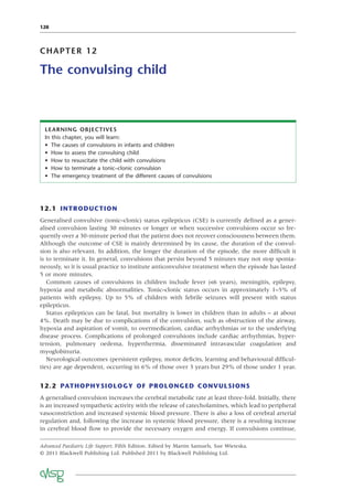 128
CHAPTER 12
The convulsing child
LEARNING OBJECTIVES
In this chapter, you will learn:
• The causes of convulsions in infants and children
• How to assess the convulsing child
• How to resuscitate the child with convulsions
• How to terminate a tonic–clonic convulsion
• The emergency treatment of the different causes of convulsions
12.1 INTRODUCTION
Generalised convulsive (tonic–clonic) status epilepticus (CSE) is currently deﬁned as a gener-
alised convulsion lasting 30 minutes or longer or when successive convulsions occur so fre-
quently over a 30-minute period that the patient does not recover consciousness between them.
Although the outcome of CSE is mainly determined by its cause, the duration of the convul-
sion is also relevant. In addition, the longer the duration of the episode, the more difﬁcult it
is to terminate it. In general, convulsions that persist beyond 5 minutes may not stop sponta-
neously, so it is usual practice to institute anticonvulsive treatment when the episode has lasted
5 or more minutes.
Common causes of convulsions in children include fever (<6 years), meningitis, epilepsy,
hypoxia and metabolic abnormalities. Tonic–clonic status occurs in approximately 1–5% of
patients with epilepsy. Up to 5% of children with febrile seizures will present with status
epilepticus.
Status epilepticus can be fatal, but mortality is lower in children than in adults – at about
4%. Death may be due to complications of the convulsion, such as obstruction of the airway,
hypoxia and aspiration of vomit, to overmedication, cardiac arrhythmias or to the underlying
disease process. Complications of prolonged convulsions include cardiac arrhythmias, hyper-
tension, pulmonary oedema, hyperthermia, disseminated intravascular coagulation and
myoglobinuria.
Neurological outcomes (persistent epilepsy, motor deﬁcits, learning and behavioural difﬁcul-
ties) are age dependent, occurring in 6% of those over 3 years but 29% of those under 1 year.
12.2 PATHOPHYSIOLOGY OF PROLONGED CONVULSIONS
A generalised convulsion increases the cerebral metabolic rate at least three-fold. Initially, there
is an increased sympathetic activity with the release of catecholamines, which lead to peripheral
vasoconstriction and increased systemic blood pressure. There is also a loss of cerebral arterial
regulation and, following the increase in systemic blood pressure, there is a resulting increase
in cerebral blood ﬂow to provide the necessary oxygen and energy. If convulsions continue,
Advanced Paediatric Life Support, Fifth Edition. Edited by Martin Samuels, Sue Wieteska.
© 2011 Blackwell Publishing Ltd. Published 2011 by Blackwell Publishing Ltd.
 