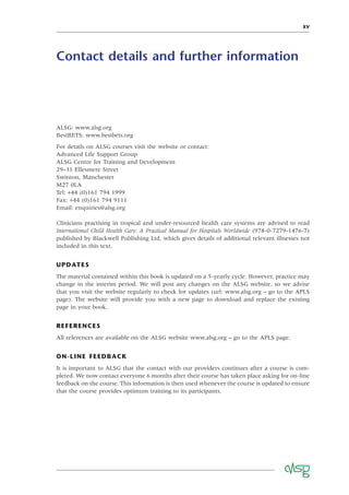 XV
Contact details and further information
ALSG: www.alsg.org
BestBETS: www.bestbets.org
For details on ALSG courses visit the website or contact:
Advanced Life Support Group
ALSG Centre for Training and Development
29–31 Ellesmere Street
Swinton, Manchester
M27 0LA
Tel: +44 (0)161 794 1999
Fax: +44 (0)161 794 9111
Email: enquiries@alsg.org
Clinicians practising in tropical and under-resourced health care systems are advised to read
International Child Health Care: A Practical Manual for Hospitals Worldwide (978-0-7279-1476-7)
published by Blackwell Publishing Ltd, which gives details of additional relevant illnesses not
included in this text.
UPDATES
The material contained within this book is updated on a 5-yearly cycle. However, practice may
change in the interim period. We will post any changes on the ALSG website, so we advise
that you visit the website regularly to check for updates (url: www.alsg.org – go to the APLS
page). The website will provide you with a new page to download and replace the existing
page in your book.
REFERENCES
All references are available on the ALSG website www.alsg.org – go to the APLS page.
ON-LINE FEEDBACK
It is important to ALSG that the contact with our providers continues after a course is com-
pleted. We now contact everyone 6 months after their course has taken place asking for on-line
feedback on the course. This information is then used whenever the course is updated to ensure
that the course provides optimum training to its participants.
 