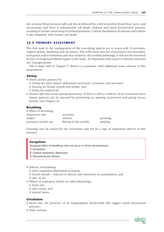 CHAPTER 12 THE CONVULSING CHILD 129
the systemic blood pressure falls and this is followed by a fall in cerebral blood ﬂow. Lactic acid
accumulates and there is subsequently cell death, oedema and raised intracerebral pressure
resulting in further worsening of cerebral perfusion. Cellular metabolism of calcium and sodium
is also impaired, with further cell death.
12.3 PRIMARY ASSESSMENT
The ﬁrst steps in the management of the convulsing patient are to assess and, if necessary,
support airway, breathing and circulation. This will ensure that the convulsion is not secondary
to hypoxia and/or ischaemia and that whatever the cerebral pathology, it will not be worsened
by lack of oxygenated blood supply to the brain. An important early step is to identify and treat
any hypoglycaemia.
This is dealt with in Chapter 7. Below is a summary, with additional notes relevant to this
presentation:
Airway
• Assess airway patency by:
• looking for chest and/or abdominal movement, symmetry and recession,
• listening for breath sounds and stridor, and
• feeling for expired air.
• Reassess after any airway-opening manoeuvres. If there is still no evidence of air movement then
airway patency can be assessed by performing an opening manoeuvre and giving rescue
breaths (see Chapter 4).
Breathing
• Effort of breathing:
respiratory rate recession
stridor wheeze grunting
accessory muscle use ﬂaring of the nostrils gasping
Grunting may be caused by the convulsion and not be a sign of respiratory distress in this
instance.
• Efﬁcacy of breathing:
• chest expansion/abdominal excursion,
• breath sounds – reduced or absent, and symmetry on auscultation, and
• SpO2 in air.
• Effects of respiratory failure on other physiology:
• heart rate,
• skin colour, and
• mental status.
Circulation
• Heart rate: the presence of an inappropriate bradycardia will suggest raised intracranial
pressure.
• Pulse volume.
Increased effort of breathing does not occur in three circumstances:
1 Exhaustion.
2 Central respiratory depression.
3 Neuromuscular disease.
Exceptions
 