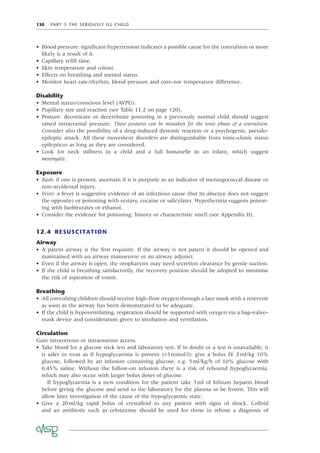 130 PART 3 THE SERIOUSLY ILL CHILD
• Blood pressure: signiﬁcant hypertension indicates a possible cause for the convulsion or more
likely is a result of it.
• Capillary reﬁll time.
• Skin temperature and colour.
• Effects on breathing and mental status.
• Monitor heart rate/rhythm, blood pressure and core–toe temperature difference.
Disability
• Mental status/conscious level (AVPU).
• Pupillary size and reaction (see Table 11.2 on page 120).
• Posture: decorticate or decerebrate posturing in a previously normal child should suggest
raised intracranial pressure. These postures can be mistaken for the tonic phase of a convulsion.
Consider also the possibility of a drug-induced dystonic reaction or a psychogenic, pseudo-
epileptic attack. All these movement disorders are distinguishable from tonic–clonic status
epilepticus as long as they are considered.
• Look for neck stiffness in a child and a full fontanelle in an infant, which suggest
meningitis.
Exposure
• Rash: if one is present, ascertain if it is purpuric as an indicator of meningococcal disease or
non-accidental injury.
• Fever: a fever is suggestive evidence of an infectious cause (but its absence does not suggest
the opposite) or poisoning with ecstasy, cocaine or salicylates. Hypothermia suggests poison-
ing with barbiturates or ethanol.
• Consider the evidence for poisoning: history or characteristic smell (see Appendix H).
12.4 RESUSCITATION
Airway
• A patent airway is the ﬁrst requisite. If the airway is not patent it should be opened and
maintained with an airway manoeuvre or an airway adjunct.
• Even if the airway is open, the oropharynx may need secretion clearance by gentle suction.
• If the child is breathing satisfactorily, the recovery position should be adopted to minimise
the risk of aspiration of vomit.
Breathing
• All convulsing children should receive high-ﬂow oxygen through a face mask with a reservoir
as soon as the airway has been demonstrated to be adequate.
• If the child is hypoventilating, respiration should be supported with oxygen via a bag–valve–
mask device and consideration given to intubation and ventilation.
Circulation
Gain intravenous or intraosseous access.
• Take blood for a glucose stick test and laboratory test. If in doubt or a test is unavailable, it
is safer to treat as if hypoglycaemia is present (<3mmol/l): give a bolus IV 2ml/kg 10%
glucose, followed by an infusion containing glucose, e.g. 5ml/kg/h of 10% glucose with
0.45% saline. Without the follow-on infusion there is a risk of rebound hypoglycaemia,
which may also occur with larger bolus doses of glucose.
If hypoglycaemia is a new condition for the patient take 5ml of lithium heparin blood
before giving the glucose and send to the laboratory for the plasma to be frozen. This will
allow later investigation of the cause of the hypoglycaemic state.
• Give a 20ml/kg rapid bolus of crystalloid to any patient with signs of shock. Colloid
and an antibiotic such as cefotaxime should be used for those in whom a diagnosis of
 