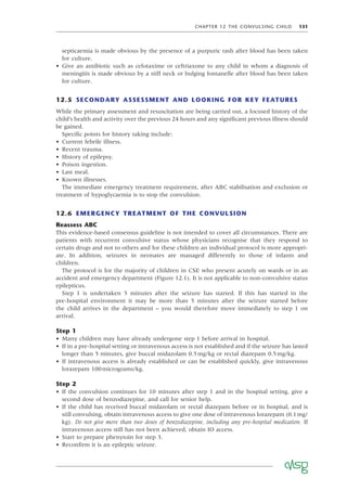 CHAPTER 12 THE CONVULSING CHILD 131
septicaemia is made obvious by the presence of a purpuric rash after blood has been taken
for culture.
• Give an antibiotic such as cefotaxime or ceftriaxone to any child in whom a diagnosis of
meningitis is made obvious by a stiff neck or bulging fontanelle after blood has been taken
for culture.
12.5 SECONDARY ASSESSMENT AND LOOKING FOR KEY FEATURES
While the primary assessment and resuscitation are being carried out, a focused history of the
child’s health and activity over the previous 24 hours and any signiﬁcant previous illness should
be gained.
Speciﬁc points for history taking include:
• Current febrile illness.
• Recent trauma.
• History of epilepsy.
• Poison ingestion.
• Last meal.
• Known illnesses.
The immediate emergency treatment requirement, after ABC stabilisation and exclusion or
treatment of hypoglycaemia is to stop the convulsion.
12.6 EMERGENCY TREATMENT OF THE CONVULSION
Reassess ABC
This evidence-based consensus guideline is not intended to cover all circumstances. There are
patients with recurrent convulsive status whose physicians recognise that they respond to
certain drugs and not to others and for these children an individual protocol is more appropri-
ate. In addition, seizures in neonates are managed differently to those of infants and
children.
The protocol is for the majority of children in CSE who present acutely on wards or in an
accident and emergency department (Figure 12.1). It is not applicable to non-convulsive status
epilepticus.
Step 1 is undertaken 5 minutes after the seizure has started. If this has started in the
pre-hospital environment it may be more than 5 minutes after the seizure started before
the child arrives in the department – you would therefore move immediately to step 1 on
arrival.
Step 1
• Many children may have already undergone step 1 before arrival in hospital.
• If in a pre-hospital setting or intravenous access is not established and if the seizure has lasted
longer than 5 minutes, give buccal midazolam 0.5mg/kg or rectal diazepam 0.5mg/kg.
• If intravenous access is already established or can be established quickly, give intravenous
lorazepam 100micrograms/kg.
Step 2
• If the convulsion continues for 10 minutes after step 1 and in the hospital setting, give a
second dose of benzodiazepine, and call for senior help.
• If the child has received buccal midazolam or rectal diazepam before or in hospital, and is
still convulsing, obtain intravenous access to give one dose of intravenous lorazepam (0.1mg/
kg). Do not give more than two doses of benzodiazepine, including any pre-hospital medication. If
intravenous access still has not been achieved, obtain IO access.
• Start to prepare phenytoin for step 3.
• Reconﬁrm it is an epileptic seizure.
 