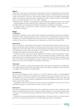 CHAPTER 12 THE CONVULSING CHILD 133
Step 4
If 20 minutes after step 3 has started the child remains in CSE, an anaesthetist must be present.
Check airway, breathing and circulation. Take blood for glucose, arterial blood gas, urea, elec-
trolytes and calcium. Treat any vital function problem and correct metabolic abnormalities
slowly. Treat pyrexia with paracetamol or diclofenac rectally. Consider mannitol (250–500mg/
kg IV over 30–60 minutes) or (2.7) 3% saline (3ml/kg).
• Rapid sequence induction of anaesthesia is performed with thiopentone and a short-acting
paralysing agent and the child should be transferred to the paediatric intensive care unit.
• Further advice on management should be sought from a paediatric neurologist.
• In children under 3 years with a history of chronic, active epilepsy, a trial of pyridoxine
should be considered.
Drugs
Lorazepam
Lorazepam is equally or more effective than diazepam and possibly produces less respiratory
depression. It has a longer duration of action (12–24 hours) than diazepam (less than 1 hour).
It appears to be poorly absorbed from the rectal route. Lorazepam is not available in every
country. If this is the case, diazepam can be substituted at a dose of 0.25mg/kg IV/IO.
Midazolam
This is an effective, quick-acting anticonvulsant, which takes effect within minutes but has a
shorter lasting effect than lorazepam. It can be given by the buccal or intravenous routes. Most
children do not convulse again once the seizure has been terminated. It has a depressant effect
on respiration, but this occurs only in about 5% of patients, is short lived and is usually easily
managed with bag–valve–mask ventilatory support.
If using the buccal route, draw up the higher dose (0.5mg) of the IV preparation using a
needle (to avoid any fragments of glass from the ampoule) and after removing the needle,
inject the drug into the buccal area between the lower bottom lip and the gum margin at the
side of the mouth. Buccal midazolam is twice as effective as rectal diazepam, but both drugs
produce the same level and degree of respiratory depression.
Diazepam
This is also an effective, quick-acting anticonvulsant with similar characteristics to midazolam.
It is widely used but may now be superseded by the more effective midazolam where the latter
is available. The rectal dose is well absorbed.
Paraldehyde
The dose is 0.4ml/kg per rectum, made up as a 50:50 solution in olive oil or physiological
saline. Arachis oil should be avoided because children with peanut allergy may react to it.
Paraldehyde can cause rectal irritation, but intramuscular paraldehyde causes severe pain and
may lead to sterile abscess formation. Paraldehyde causes little respiratory depression. It should
not be used in liver disease.
Paraldehyde takes 10–15 minutes to act and its action is sustained for 2–4 hours. Do not leave
paraldehyde standing in a plastic syringe for longer than a few minutes.
Phenytoin
The dose is 20mg/kg intravenously with a rate of infusion no greater than 1mg/kg/min. The
infusion should be made up in 0.9% sodium chloride solution to a maximum concentration
of 10mg in 1ml. Measure the plasma phenytoin levels 60–90 minutes after completion of the
infusion.
Phenytoin can cause dysrhythmias and hypotension, therefore monitor the eclectrocardio-
gram (ECG) and blood pressure (BP). It has little depressant effect on respiration.
 