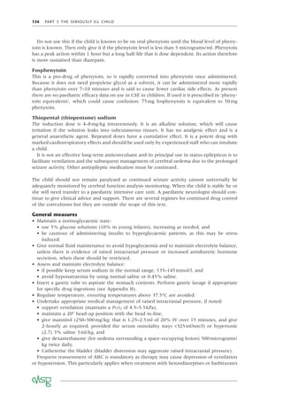 134 PART 3 THE SERIOUSLY ILL CHILD
Do not use this if the child is known to be on oral phenytoin until the blood level of pheny-
toin is known. Then only give it if the phenytoin level is less than 5 micrograms/ml. Phenytoin
has a peak action within 1 hour but a long half-life that is dose dependent. Its action therefore
is more sustained than diazepam.
Fosphenytoin
This is a pro-drug of phenytoin, so is rapidly converted into phenytoin once administered.
Because it does not need propylene glycol as a solvent, it can be administered more rapidly
than phenytoin over 7–10 minutes and is said to cause fewer cardiac side effects. At present
there are no paediatric efﬁcacy data on use in CSE in children. If used it is prescribed in ‘pheny-
toin equivalents’, which could cause confusion: 75mg fosphenytoin is equivalent to 50mg
phenytoin.
Thiopental (thiopentone) sodium
The induction dose is 4–8mg/kg intravenously. It is an alkaline solution, which will cause
irritation if the solution leaks into subcutaneous tissues. It has no analgesic effect and is a
general anaesthetic agent. Repeated doses have a cumulative effect. It is a potent drug with
marked cardiorespiratory effects and should be used only by experienced staff who can intubate
a child.
It is not an effective long-term anticonvulsant and its principal use in status epilepticus is to
facilitate ventilation and the subsequent management of cerebral oedema due to the prolonged
seizure activity. Other antiepileptic medication must be continued.
The child should not remain paralysed as continued seizure activity cannot universally be
adequately monitored by cerebral function analysis monitoring. When the child is stable he or
she will need transfer to a paediatric intensive care unit. A paediatric neurologist should con-
tinue to give clinical advice and support. There are several regimes for continued drug control
of the convulsions but they are outside the scope of this text.
General measures
• Maintain a normoglycaemic state:
• use 5% glucose solutions (10% in young infants), increasing as needed, and
• be cautious of administering insulin to hyperglycaemic patients, as this may be stress
induced.
• Give normal ﬂuid maintenance to avoid hypoglycaemia and to maintain electrolyte balance,
unless there is evidence of raised intracranial pressure or increased antidiuretic hormone
secretion, when these should be restricted.
• Assess and maintain electrolyte balance:
• if possible keep serum sodium in the normal range, 135–145mmol/l, and
• avoid hyponatraemia by using normal saline or 0.45% saline.
• Insert a gastric tube to aspirate the stomach contents. Perform gastric lavage if appropriate
for speciﬁc drug ingestions (see Appendix H).
• Regulate temperature, ensuring temperatures above 37.5°C are avoided.
• Undertake appropriate medical management of raised intracranial pressure, if noted:
• support ventilation (maintain a PCO2 of 4.5–5.5kPa),
• maintain a 20° head-up position with the head in-line,
• give mannitol (250–500mg/kg; that is 1.25–2.5ml of 20% IV over 15 minutes, and give
2-hourly as required, provided the serum osmolality stays <325mOsm/l) or hypertonic
(2.7) 3% saline 3ml/kg, and
• give dexamethasone (for oedema surrounding a space-occupying lesion) 500micrograms/
kg twice daily.
• Catheterise the bladder (bladder distension may aggravate raised intracranial pressure).
Frequent reassessment of ABC is mandatory as therapy may cause depression of ventilation
or hypotension. This particularly applies when treatment with benzodiazepines or barbiturates
 