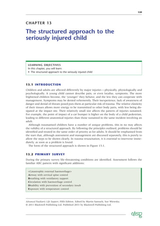 139
CHAPTER 13
The structured approach to the
seriously injured child
LEARNING OBJECTIVES
In this chapter, you will learn:
• The structured approach to the seriously injured child
13.1 INTRODUCTION
Children and adults are affected differently by major injuries – physically, physiologically and
psychologically. A young child cannot describe pain, or even localise, symptoms. The more
frightened children become, the ‘younger’ they behave, and the less they can cooperate with
management. Symptoms may be denied vehemently. Their inexperience, lack of awareness of
danger and denial of threats posed puts them at particular risk of trauma. The relative elasticity
of their tissues allows more energy to be transmitted to other body parts, with less being dis-
sipated at the impact site. Their relatively small size affects the pattern of injuries sustained.
For example, the point of impact of a car bumper is higher on the body of a child pedestrian,
leading to different anatomical injuries than those sustained in the same incident involving an
adult.
Although traumatised children have a number of unique problems, this in no way affects
the validity of a structured approach. By following the principles outlined, problems should be
identiﬁed and treated in the same order of priority as for adults. It should be emphasised from
the start that, although assessment and management are discussed separately, this is purely to
allow the steps to be shown clearly. In trauma resuscitation, it is essential to intervene imme-
diately, as soon as a problem is found.
The form of the structured approach is shown in Figure 13.1.
13.2 PRIMARY SURVEY
During the primary survey life-threatening conditions are identiﬁed. Assessment follows the
familiar ABC pattern with signiﬁcant additions:
Advanced Paediatric Life Support, Fifth Edition. Edited by Martin Samuels, Sue Wieteska.
© 2011 Blackwell Publishing Ltd. Published 2011 by Blackwell Publishing Ltd.
<Catastrophic external haemorrhage>
Airway with cervical spine control
Breathing with ventilatory support
Circulation with haemorrhage control
Disability with prevention of secondary insult
Exposure with temperature control
 
