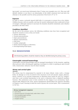 CHAPTER 13 THE STRUCTURED APPROACH TO THE SERIOUSLY INJURED CHILD 143
ing to pain’, are much more informative than ‘P’ alone (see examples on p. 61). The score will
identify whether or not there is an abnormality of the child’s conscious level and alert the
clinician to the possible need for airway protection if the level is ‘P’ or ‘U’.
Exposure
In order to assess a seriously injured child fully, it is necessary to remove his or her clothes.
Children become cold very quickly, and may be acutely embarrassed when undressed in front
of strangers. Although exposure is necessary the duration should be minimised, and a blanket
provided at all other times.
Conditions identiﬁed
By the end of the primary survey, the following conditions may have been recognised and
should be treated as soon as they are found:
• Airway obstruction.
• Tension pneumothorax.
• Open pneumothorax.
• Massive haemothorax.
• Flail chest.
• Cardiac tamponade.
• Shock (haemorrhagic or otherwise).
• Decompensating head injury.
13.3 RESUSCITATION
Life-threatening problems should be treated as they are identiﬁed during the primary survey.
Airway management sequence
• Jaw thrust
• Suction/removal of foreign body under direct vision
• Oro/nasopharyngeal airways
• Tracheal intubation
• Surgical airway
Catastrophic external haemorrhage
Catastrophic external haemorrhage must be managed immediately. In this situation, applying
direct pressure with a dressing pad, applying a tourniquet to a limb, or packing an open wound
with a haemostatic substance must be done instantly.
Airway and cervical spine
Airway
The airway may be compromised by material in the lumen (blood, vomit, teeth, a foreign
body), by damage to or loss of control of the structures in the wall (mouth, tongue, pharynx,
larynx, trachea) or by external compression or distortion from outside the wall (e.g. compres-
sion from a pre-vertebral haematoma in the neck or distortion from a displaced maxillary
fracture). The commonest cause is from occlusion by the tongue in an unconscious, head-
injured child. Whatever the cause, airway management should follow the sequence described
in Chapters 4 and 5 bearing in mind the need to protect the cervical spine. This is summarised
in the box.
 