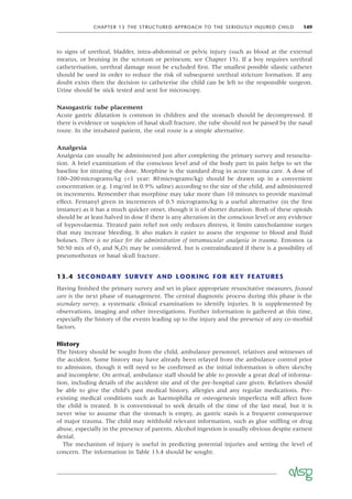 CHAPTER 13 THE STRUCTURED APPROACH TO THE SERIOUSLY INJURED CHILD 149
to signs of urethral, bladder, intra-abdominal or pelvic injury (such as blood at the external
meatus, or bruising in the scrotum or perineum; see Chapter 15). If a boy requires urethral
catheterisation, urethral damage must be excluded ﬁrst. The smallest possible silastic catheter
should be used in order to reduce the risk of subsequent urethral stricture formation. If any
doubt exists then the decision to catheterise the child can be left to the responsible surgeon.
Urine should be stick tested and sent for microscopy.
Nasogastric tube placement
Acute gastric dilatation is common in children and the stomach should be decompressed. If
there is evidence or suspicion of basal skull fracture, the tube should not be passed by the nasal
route. In the intubated patient, the oral route is a simple alternative.
Analgesia
Analgesia can usually be administered just after completing the primary survey and resuscita-
tion. A brief examination of the conscious level and of the body part in pain helps to set the
baseline for titrating the dose. Morphine is the standard drug in acute trauma care. A dose of
100–200micrograms/kg (<1 year: 80micrograms/kg) should be drawn up in a convenient
concentration (e.g. 1mg/ml in 0.9% saline) according to the size of the child, and administered
in increments. Remember that morphine may take more than 10 minutes to provide maximal
effect. Fentanyl given in increments of 0.5 micrograms/kg is a useful alternative (in the ﬁrst
instance) as it has a much quicker onset, though it is of shorter duration. Both of these opioids
should be at least halved in dose if there is any alteration in the conscious level or any evidence
of hypovolaemia. Titrated pain relief not only reduces distress, it limits catecholamine surges
that may increase bleeding. It also makes it easier to assess the response to blood and ﬂuid
boluses. There is no place for the administration of intramuscular analgesia in trauma. Entonox (a
50:50 mix of O2 and N2O) may be considered, but is contraindicated if there is a possibility of
pneumothorax or basal skull fracture.
13.4 SECONDARY SURVEY AND LOOKING FOR KEY FEATURES
Having ﬁnished the primary survey and set in place appropriate resuscitative measures, focused
care is the next phase of management. The central diagnostic process during this phase is the
secondary survey, a systematic clinical examination to identify injuries. It is supplemented by
observations, imaging and other investigations. Further information is gathered at this time,
especially the history of the events leading up to the injury and the presence of any co-morbid
factors.
History
The history should be sought from the child, ambulance personnel, relatives and witnesses of
the accident. Some history may have already been relayed from the ambulance control prior
to admission, though it will need to be conﬁrmed as the initial information is often sketchy
and incomplete. On arrival, ambulance staff should be able to provide a great deal of informa-
tion, including details of the accident site and of the pre-hospital care given. Relatives should
be able to give the child’s past medical history, allergies and any regular medications. Pre-
existing medical conditions such as haemophilia or osteogenesis imperfecta will affect how
the child is treated. It is conventional to seek details of the time of the last meal, but it is
never wise to assume that the stomach is empty, as gastric stasis is a frequent consequence
of major trauma. The child may withhold relevant information, such as glue snifﬁng or drug
abuse, especially in the presence of parents. Alcohol ingestion is usually obvious despite earnest
denial.
The mechanism of injury is useful in predicting potential injuries and setting the level of
concern. The information in Table 13.4 should be sought.
 