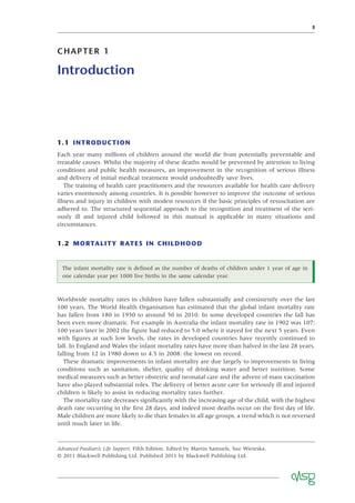 3
CHAPTER 1
Introduction
Advanced Paediatric Life Support, Fifth Edition. Edited by Martin Samuels, Sue Wieteska.
© 2011 Blackwell Publishing Ltd. Published 2011 by Blackwell Publishing Ltd.
1.1 INTRODUCTION
Each year many millions of children around the world die from potentially preventable and
treatable causes. Whilst the majority of these deaths would be prevented by attention to living
conditions and public health measures, an improvement in the recognition of serious illness
and delivery of initial medical treatment would undoubtedly save lives.
The training of health care practitioners and the resources available for health care delivery
varies enormously among countries. It is possible however to improve the outcome of serious
illness and injury in children with modest resources if the basic principles of resuscitation are
adhered to. The structured sequential approach to the recognition and treatment of the seri-
ously ill and injured child followed in this manual is applicable in many situations and
circumstances.
1.2 MORTALITY RATES IN CHILDHOOD
The infant mortality rate is deﬁned as the number of deaths of children under 1 year of age in
one calendar year per 1000 live births in the same calendar year.
Worldwide mortality rates in children have fallen substantially and consistently over the last
100 years. The World Health Organisation has estimated that the global infant mortality rate
has fallen from 180 in 1950 to around 50 in 2010. In some developed countries the fall has
been even more dramatic. For example in Australia the infant mortality rate in 1902 was 107;
100 years later in 2002 the ﬁgure had reduced to 5.0 where it stayed for the next 5 years. Even
with ﬁgures at such low levels, the rates in developed countries have recently continued to
fall. In England and Wales the infant mortality rates have more than halved in the last 28 years,
falling from 12 in 1980 down to 4.5 in 2008: the lowest on record.
These dramatic improvements in infant mortality are due largely to improvements in living
conditions such as sanitation, shelter, quality of drinking water and better nutrition. Some
medical measures such as better obstetric and neonatal care and the advent of mass vaccination
have also played substantial roles. The delivery of better acute care for seriously ill and injured
children is likely to assist in reducing mortality rates further.
The mortality rate decreases signiﬁcantly with the increasing age of the child, with the highest
death rate occurring in the ﬁrst 28 days, and indeed most deaths occur on the ﬁrst day of life.
Male children are more likely to die than females in all age groups, a trend which is not reversed
until much later in life.
 