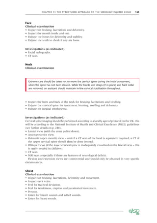 CHAPTER 13 THE STRUCTURED APPROACH TO THE SERIOUSLY INJURED CHILD 151
Face
Clinical examination
• Inspect for bruising, lacerations and deformity.
• Inspect the mouth inside and out.
• Palpate the bones for deformity and stability.
• Palpate the teeth to check if any are loose.
Investigations (as indicated)
• Facial radiographs.
• CT scan.
Neck
Clinical examination
Extreme care should be taken not to move the cervical spine during the initial assessment,
when the spine has not been cleared. While the blocks and straps (if in place) and hard collar
are removed, an assistant should maintain in-line cervical stabilisation throughout.
• Inspect the front and back of the neck for bruising, lacerations and swelling.
• Palpate the cervical spine for tenderness, bruising, swelling and deformity.
• Palpate for surgical emphysema.
Investigations (as indicated)
Cervical spine imaging should be performed according to a locally agreed protocol; in the UK, this
will be according to the National Institute of Health and Clinical Excellence (NICE) guidelines
(see further details on p. 248).
• Lateral view (with the arms pulled down).
• Anteroposterior view.
• Odontoid (open mouth) view – omit if a CT scan of the head is separately required; a CT of
the upper cervical spine should then be done instead.
• Oblique views (if the lower cervical spine is inadequately visualised on the lateral view – this
is rarely needed in children).
• CT scan.
• MRI scan (especially if there are features of neurological deﬁcit).
Flexion and extension views are controversial and should only be obtained in very speciﬁc
circumstances.
Chest
Clinical examination
• Inspect for bruising, lacerations, deformity and movement.
• Inspect neck veins.
• Feel for tracheal deviation.
• Feel for tenderness, crepitus and paradoxical movement.
• Percuss.
• Listen for breath sounds and added sounds.
• Listen for heart sounds.
 
