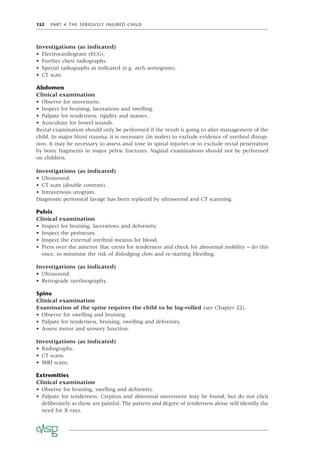 152 PART 4 THE SERIOUSLY INJURED CHILD
Investigations (as indicated)
• Electrocardiogram (ECG).
• Further chest radiographs.
• Special radiographs as indicated (e.g. arch aortogram).
• CT scan.
Abdomen
Clinical examination
• Observe for movement.
• Inspect for bruising, lacerations and swelling.
• Palpate for tenderness, rigidity and masses.
• Auscultate for bowel sounds.
Rectal examination should only be performed if the result is going to alter management of the
child. In major blunt trauma, it is necessary (in males) to exclude evidence of urethral disrup-
tion. It may be necessary to assess anal tone in spinal injuries or to exclude rectal penetration
by bony fragments in major pelvic fractures. Vaginal examinations should not be performed
on children.
Investigations (as indicated)
• Ultrasound.
• CT scan (double contrast).
• Intravenous urogram.
Diagnostic peritoneal lavage has been replaced by ultrasound and CT scanning.
Pelvis
Clinical examination
• Inspect for bruising, lacerations and deformity.
• Inspect the perineum.
• Inspect the external urethral meatus for blood.
• Press over the anterior iliac crests for tenderness and check for abnormal mobility – do this
once, to minimise the risk of dislodging clots and re-starting bleeding.
Investigations (as indicated)
• Ultrasound.
• Retrograde urethrography.
Spine
Clinical examination
Examination of the spine requires the child to be log-rolled (see Chapter 22).
• Observe for swelling and bruising.
• Palpate for tenderness, bruising, swelling and deformity.
• Assess motor and sensory function.
Investigations (as indicated)
• Radiographs.
• CT scans.
• MRI scans.
Extremities
Clinical examination
• Observe for bruising, swelling and deformity.
• Palpate for tenderness. Crepitus and abnormal movement may be found, but do not elicit
deliberately as these are painful. The pattern and degree of tenderness alone will identify the
need for X-rays.
 
