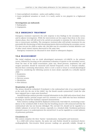 CHAPTER 13 THE STRUCTURED APPROACH TO THE SERIOUSLY INJURED CHILD 153
• Assess peripheral circulation – pulses and capillary return.
• Assess peripheral sensation to touch. It is rarely useful to test pinprick in a frightened
child.
Investigations (as indicated)
• Radiographs.
• Angiograms.
13.5 EMERGENCY TREATMENT
Emergency treatment represents the early response to key ﬁndings in the secondary survey
and its adjunct investigations. While the interventions are less urgent than those in the resus-
citation phase, they will still need to be carried out promptly to minimise the risk of deteriora-
tion or unnecessary morbidity. The emergency treatment plan will include treatments for any
potentially life-threatening or limb-threatening injuries discovered during the secondary survey.
If it does not put the child at undue risk, this plan may be extended to include deﬁnitive care
of other (more minor) injuries discovered at the same time.
Emergency treatments are discussed in more detail in subsequent chapters.
13.6 REASSESSMENT
The initial emphasis was on crude physiological assessment (<C>ABCD) in the primary
survey, followed by focusing on the anatomical evaluation of injuries in the secondary survey.
From the time of the initial resuscitation, pulse rate, blood pressure, respiratory rate and
oxygen saturation should be measured and charted frequently (every 5 minutes initially).
Beyond these continuing observations, there is now a need to return to overall physiological
control by considering the following systems in more detail, especially in a critically injured
child:
• Respiration.
• Circulation.
• Nervous system.
• Metabolism.
• Host defence.
Respiration (A and B)
The airway should be rechecked. If intubated, is the endotracheal tube of an expected length
at the teeth (for the size of the child)? Are the breath sounds symmetrical? Could the tube
have migrated into a main-stem bronchus?
Arterial blood gas analysis provides essential information in the child with serious head, chest
or multiple injuries (arterial oxygen and CO2 tensions) or any child who has been intubated.
Inserting an arterial line facilitates repeated measurements.
Pulse oximetry readings should be displayed continuously. End-tidal CO2 monitoring is man-
datory in the ventilated child. It shows that the breathing circuit is still connected and that the
endotracheal tube has not become dislodged. The end-tidal CO2 should not be regarded as a
reliable indicator of arterial CO2 tension, especially in a shocked child. Ventilation–perfusion
mismatch causes it to underrepresent the arterial level. It can be regarded as a crude indicator
of pulmonary perfusion.
Circulation (C)
This system comprises the three ‘haems’: haemodynamics, haemoglobin and haemostasis.
In a child with serious injuries, the pulse rate and rhythm should be monitored electro-
cardiographically. Non-invasive blood pressure readings are generally reliable, though in
 
